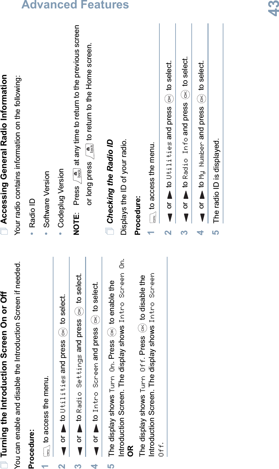Advanced FeaturesEnglish43Turning the Introduction Screen On or OffYou can enable and disable the Introduction Screen if needed.Procedure: 1 to access the menu.2or to Utilities and press   to select.3or to Radio Settings and press   to select.4or to Intro Screen and press   to select.5The display shows Turn On. Press   to enable the Introduction Screen. The display shows Intro Screen On.ORThe display shows Turn Off. Press   to disable the Introduction Screen. The display shows Intro Screen Off.Accessing General Radio InformationYour radio contains information on the following:•Radio ID•Software Version•Codeplug VersionNOTE: Press   at any time to return to the previous screen or long press   to return to the Home screen.Checking the Radio IDDisplays the ID of your radio.Procedure: 1 to access the menu.2or to Utilities and press   to select.3or to Radio Info and press   to select.4or to My Number and press   to select.5The radio ID is displayed. 