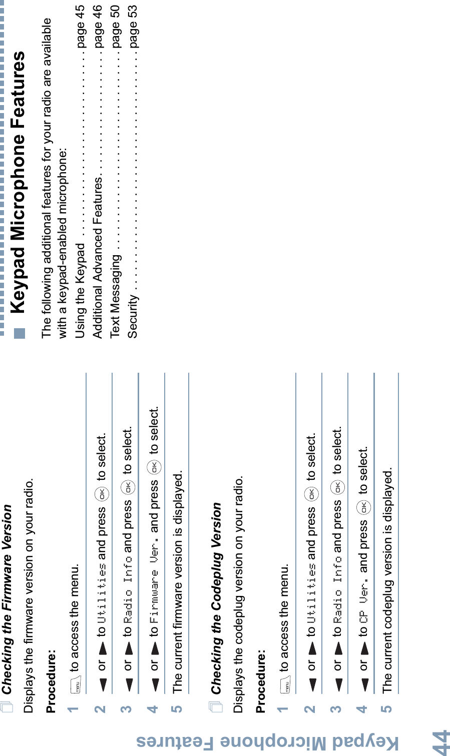 Keypad Microphone FeaturesEnglish44Checking the Firmware VersionDisplays the firmware version on your radio.Procedure: 1 to access the menu.2or to Utilities and press   to select.3or to Radio Info and press   to select.4or to Firmware Ver. and press   to select.5The current firmware version is displayed.Checking the Codeplug VersionDisplays the codeplug version on your radio.Procedure: 1 to access the menu.2or to Utilities and press   to select.3or to Radio Info and press   to select.4or to CP Ver. and press   to select.5The current codeplug version is displayed. Keypad Microphone FeaturesThe following additional features for your radio are available with a keypad-enabled microphone:Using the Keypad  . . . . . . . . . . . . . . . . . . . . . . . . . . . . page 45Additional Advanced Features. . . . . . . . . . . . . . . . . . . page 46Text Messaging . . . . . . . . . . . . . . . . . . . . . . . . . . . . . . page 50Security . . . . . . . . . . . . . . . . . . . . . . . . . . . . . . . . . . . . page 53