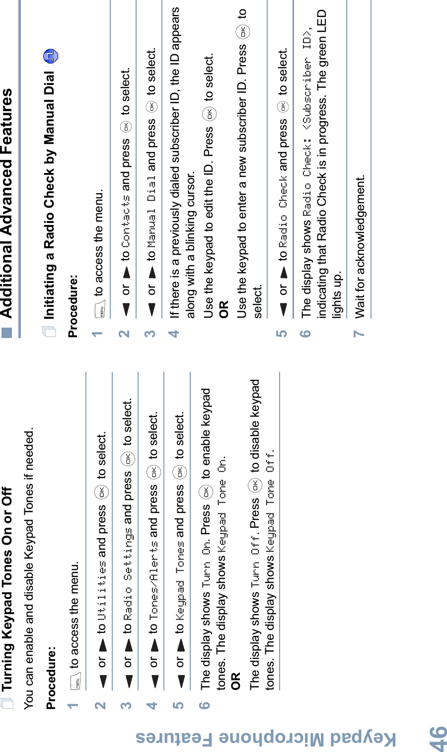 Keypad Microphone FeaturesEnglish46Turning Keypad Tones On or OffYou can enable and disable Keypad Tones if needed.Procedure: 1 to access the menu.2or to Utilities and press   to select.3or to Radio Settings and press   to select.4or to Tones/Alerts and press   to select.5or to Keypad Tones and press   to select.6The display shows Turn On. Press   to enable keypad tones. The display shows Keypad Tone On.ORThe display shows Turn Off. Press   to disable keypad tones. The display shows Keypad Tone Off.Additional Advanced FeaturesInitiating a Radio Check by Manual Dial Procedure: 1 to access the menu.2 or  to Contacts and press   to select.3 or  to Manual Dial and press   to select.4If there is a previously dialed subscriber ID, the ID appears along with a blinking cursor. Use the keypad to edit the ID. Press   to select.ORUse the keypad to enter a new subscriber ID. Press   to select.5 or  to Radio Check and press   to select.6The display shows Radio Check: &lt;Subscriber ID&gt;,indicating that Radio Check is in progress. The green LED lights up.7Wait for acknowledgement.