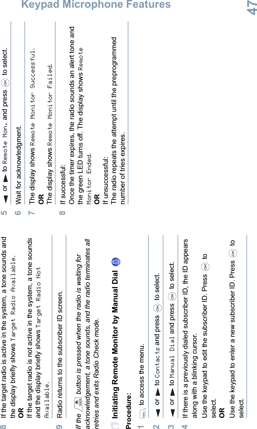 Keypad Microphone FeaturesEnglish478If the target radio is active in the system, a tone sounds and the display briefly shows Target Radio Available.ORIf the target radio is not active in the system, a tone sounds and the display briefly shows Target Radio Not Available.9Radio returns to the subscriber ID screen.If the   button is pressed when the radio is waiting for acknowledgement, a tone sounds, and the radio terminates all retries and exits Radio Check mode.Initiating Remote Monitor by Manual Dial Procedure:1 to access the menu.2or to Contacts and press   to select.3or to Manual Dial and press   to select.4If there is a previously dialed subscriber ID, the ID appears along with a blinking cursor. Use the keypad to edit the subscriber ID. Press   to select.ORUse the keypad to enter a new subscriber ID. Press   to select.5or to Remote Mon. and press   to select. 6Wait for acknowledgment.7The display shows Remote Monitor Successful.ORThe display shows Remote Monitor Failed.8If successful:Once the timer expires, the radio sounds an alert tone and the green LED turns off. The display shows Remote Monitor Ended.ORIf unsuccessful:The radio repeats the attempt until the preprogrammed number of tries expires.