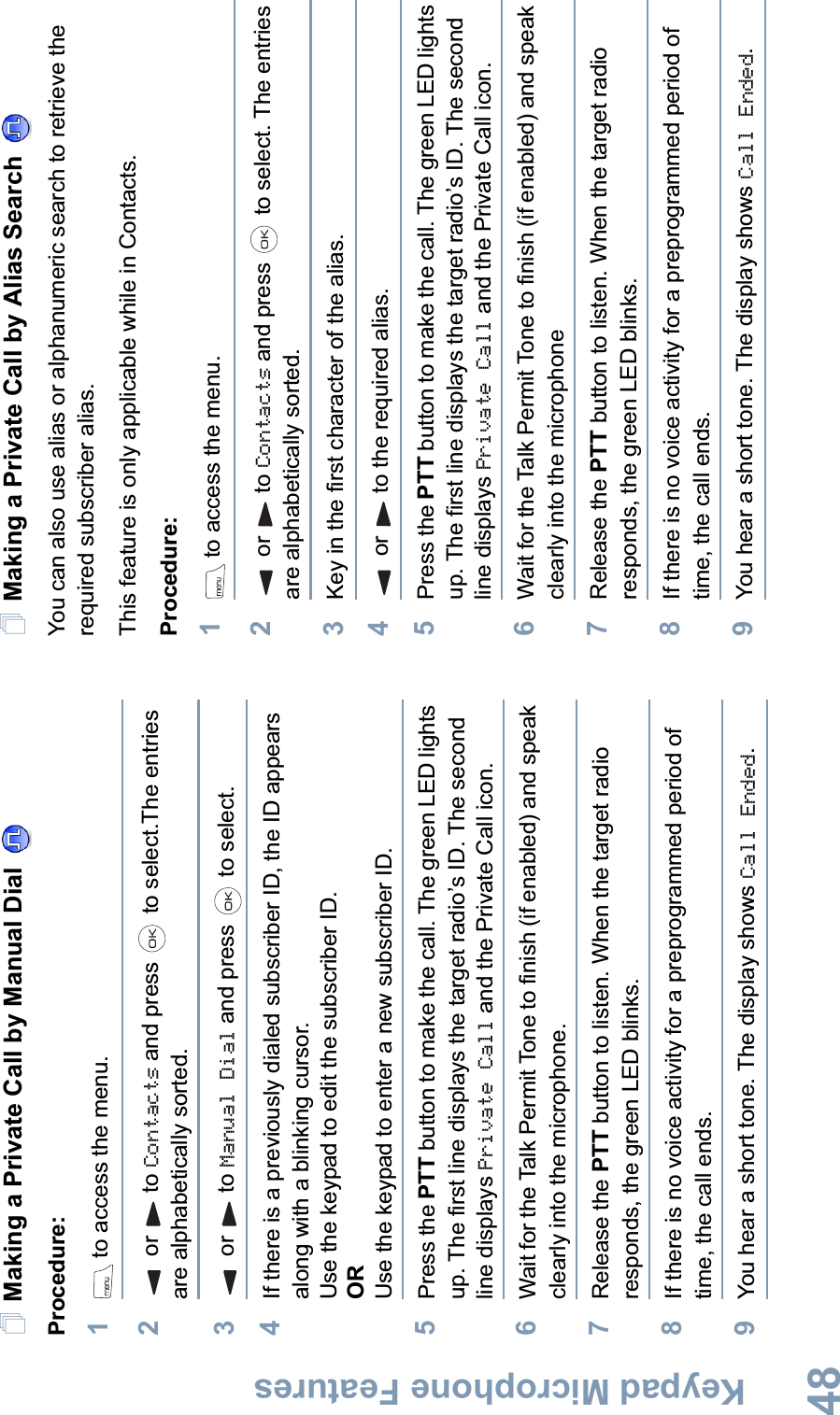 Keypad Microphone FeaturesEnglish48Making a Private Call by Manual Dial Procedure:1 to access the menu.2or to Contacts and press   to select.The entries are alphabetically sorted.3or to Manual Dial and press   to select.4If there is a previously dialed subscriber ID, the ID appears along with a blinking cursor. Use the keypad to edit the subscriber ID. ORUse the keypad to enter a new subscriber ID.5Press the PTT button to make the call. The green LED lights up. The first line displays the target radio’s ID. The second line displays Private Call and the Private Call icon.6Wait for the Talk Permit Tone to finish (if enabled) and speak clearly into the microphone.7Release the PTT button to listen. When the target radio responds, the green LED blinks. 8If there is no voice activity for a preprogrammed period of time, the call ends.9You hear a short tone. The display shows Call Ended.Making a Private Call by Alias Search You can also use alias or alphanumeric search to retrieve the required subscriber alias. This feature is only applicable while in Contacts.Procedure:1 to access the menu.2or to Contacts and press   to select. The entries are alphabetically sorted.3Key in the first character of the alias.4or to the required alias.5Press the PTT button to make the call. The green LED lights up. The first line displays the target radio’s ID. The second line displays Private Call and the Private Call icon.6Wait for the Talk Permit Tone to finish (if enabled) and speak clearly into the microphone7Release the PTT button to listen. When the target radio responds, the green LED blinks. 8If there is no voice activity for a preprogrammed period of time, the call ends.9You hear a short tone. The display shows Call Ended. 