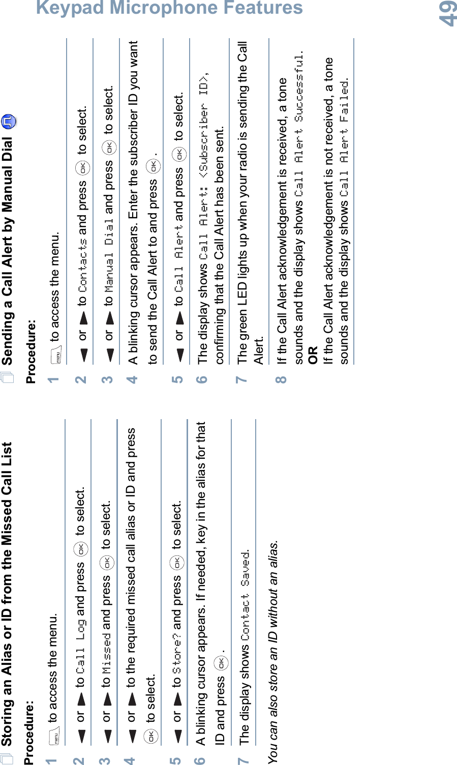 Keypad Microphone FeaturesEnglish49Storing an Alias or ID from the Missed Call ListProcedure:1 to access the menu.2or to Call Log and press   to select.3or to Missed and press   to select.4or to the required missed call alias or ID and press  to select.5or to Store? and press   to select.6A blinking cursor appears. If needed, key in the alias for that ID and press  .7The display shows Contact Saved.You can also store an ID without an alias.Sending a Call Alert by Manual Dial Procedure:1 to access the menu.2or to Contacts and press   to select.3or to Manual Dial and press   to select.4A blinking cursor appears. Enter the subscriber ID you want to send the Call Alert to and press  .5or to Call Alert and press   to select.6The display shows Call Alert: &lt;Subscriber ID&gt;,confirming that the Call Alert has been sent. 7The green LED lights up when your radio is sending the Call Alert.8If the Call Alert acknowledgement is received, a tone sounds and the display shows Call Alert Successful.ORIf the Call Alert acknowledgement is not received, a tone sounds and the display shows Call Alert Failed.