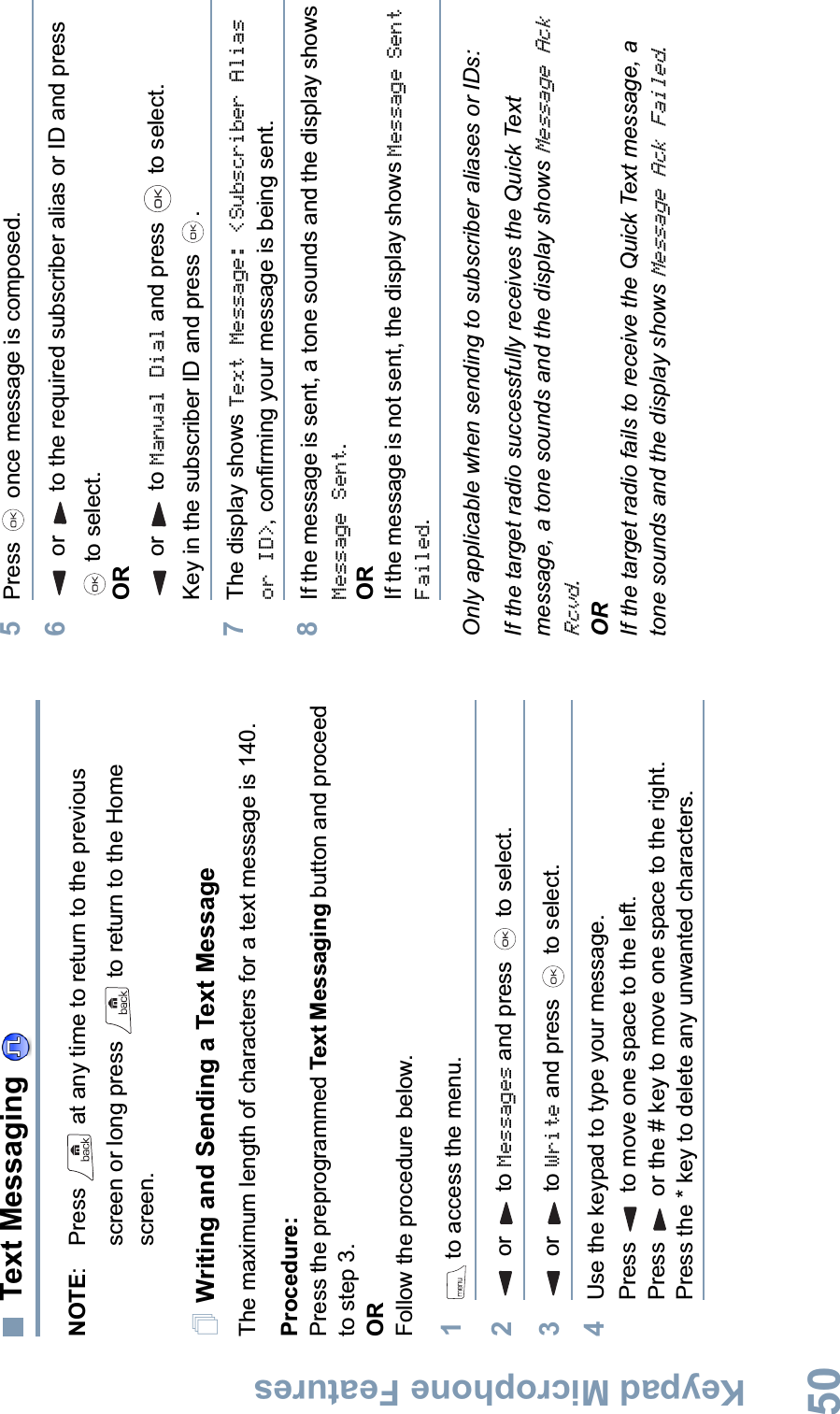 Keypad Microphone FeaturesEnglish50Text Messaging NOTE: Press   at any time to return to the previous screen or long press   to return to the Home screen.Writing and Sending a Text MessageThe maximum length of characters for a text message is 140.Procedure:Press the preprogrammed Text Messaging button and proceed to step 3.ORFollow the procedure below.1 to access the menu.2 or  to Messages and press   to select.3 or  to Write and press   to select.4Use the keypad to type your message.Press   to move one space to the left. Press   or the # key to move one space to the right.Press the * key to delete any unwanted characters.5Press   once message is composed.6 or  to the required subscriber alias or ID and press  to select.ORor  to Manual Dial and press   to select. Key in the subscriber ID and press  .7The display shows Text Message: &lt;Subscriber Alias or ID&gt;, confirming your message is being sent.8If the message is sent, a tone sounds and the display shows Message Sent.ORIf the message is not sent, the display shows Message Sent Failed.Only applicable when sending to subscriber aliases or IDs:If the target radio successfully receives the Quick Text message, a tone sounds and the display shows Message Ack Rcvd.ORIf the target radio fails to receive the Quick Text message, a tone sounds and the display shows Message Ack Failed.