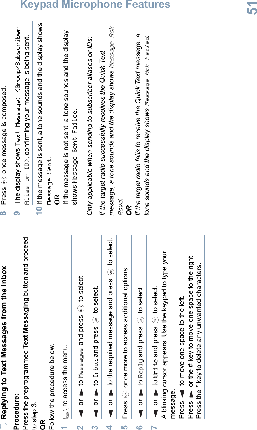 Keypad Microphone FeaturesEnglish51Replying to Text Messages from the InboxProcedure:Press the preprogrammed Text Messaging button and proceed to step 3.ORFollow the procedure below.1 to access the menu.2 or  to Messages and press   to select.3 or  to Inbox and press   to select.4 or  to the required message and press   to select.5Press   once more to access additional options.6 or  to Reply and press   to select.7 or  to Write and press   to select. A blinking cursor appears. Use the keypad to type your message.Press   to move one space to the left. Press   or the # key to move one space to the right.Press the * key to delete any unwanted characters.8Press   once message is composed.9The display shows Text Message: &lt;Group/Subscriber Alias or ID&gt;, confirming your message is being sent.10 If the message is sent, a tone sounds and the display shows Message Sent.ORIf the message is not sent, a tone sounds and the display shows Message Sent Failed.Only applicable when sending to subscriber aliases or IDs:If the target radio successfully receives the Quick Text message, a tone sounds and the display shows Message Ack Rcvd.ORIf the target radio fails to receive the Quick Text message, a tone sounds and the display shows Message Ack Failed.