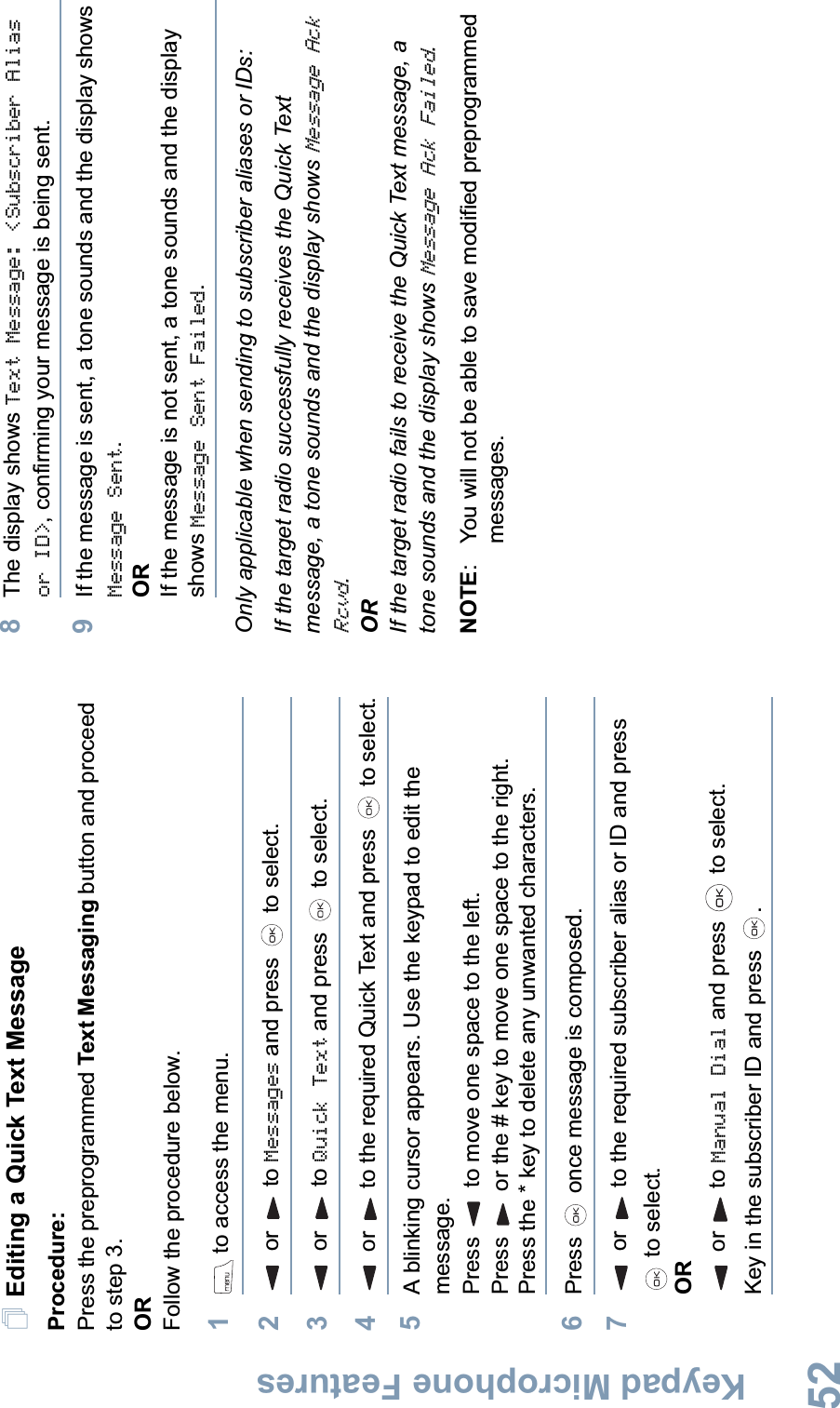 Keypad Microphone FeaturesEnglish52Editing a Quick Text MessageProcedure: Press the preprogrammed Text Messaging button and proceed to step 3.ORFollow the procedure below.1 to access the menu.2 or  to Messages and press   to select.3 or  to Quick Text and press   to select.4 or  to the required Quick Text and press   to select.5A blinking cursor appears. Use the keypad to edit the message.Press   to move one space to the left. Press   or the # key to move one space to the right.Press the * key to delete any unwanted characters.6Press   once message is composed.7 or  to the required subscriber alias or ID and press  to select.ORor to Manual Dial and press   to select. Key in the subscriber ID and press  .8The display shows Text Message: &lt;Subscriber Alias or ID&gt;, confirming your message is being sent.9If the message is sent, a tone sounds and the display shows Message Sent.ORIf the message is not sent, a tone sounds and the display shows Message Sent Failed.Only applicable when sending to subscriber aliases or IDs:If the target radio successfully receives the Quick Text message, a tone sounds and the display shows Message Ack Rcvd.ORIf the target radio fails to receive the Quick Text message, a tone sounds and the display shows Message Ack Failed.NOTE: You will not be able to save modified preprogrammed messages.