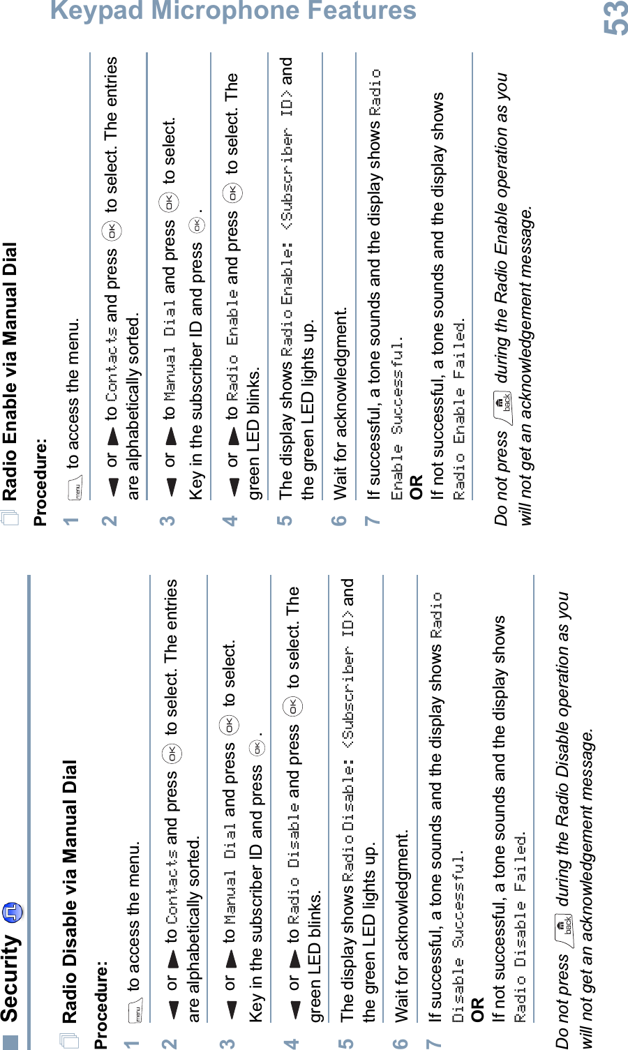 Keypad Microphone FeaturesEnglish53SecurityRadio Disable via Manual DialProcedure:1 to access the menu.2or to Contacts and press   to select. The entries are alphabetically sorted.3or to Manual Dial and press   to select.Key in the subscriber ID and press  .4or to Radio Disable and press   to select. The green LED blinks.5The display shows Radio Disable: &lt;Subscriber ID&gt; and the green LED lights up.6Wait for acknowledgment.7If successful, a tone sounds and the display shows Radio Disable Successful.ORIf not successful, a tone sounds and the display shows Radio Disable Failed.Do not press   during the Radio Disable operation as you will not get an acknowledgement message.Radio Enable via Manual DialProcedure: 1 to access the menu.2or to Contacts and press   to select. The entries are alphabetically sorted.3or to Manual Dial and press   to select.Key in the subscriber ID and press  .4or to Radio Enable and press   to select. The green LED blinks.5The display shows Radio Enable: &lt;Subscriber ID&gt; and the green LED lights up.6Wait for acknowledgment.7If successful, a tone sounds and the display shows RadioEnable Successful.ORIf not successful, a tone sounds and the display shows Radio Enable Failed.Do not press   during the Radio Enable operation as you will not get an acknowledgement message.