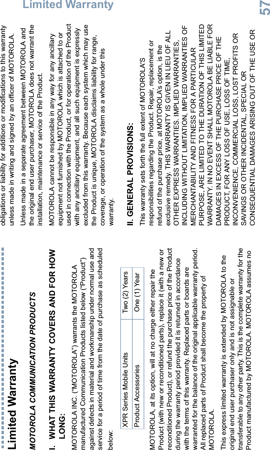 Limited WarrantyEnglish57Limited WarrantyMOTOROLA COMMUNICATION PRODUCTSI. WHAT THIS WARRANTY COVERS AND FOR HOW LONG:MOTOROLA INC. (“MOTOROLA”) warrants the MOTOROLA manufactured Communication Products listed below (“Product”) against defects in material and workmanship under normal use and service for a period of time from the date of purchase as scheduled below:MOTOROLA, at its option, will at no charge either repair the Product (with new or reconditioned parts), replace it (with a new or reconditioned Product), or refund the purchase price of the Product during the warranty period provided it is returned in accordance with the terms of this warranty. Replaced parts or boards are warranted for the balance of the original applicable warranty period. All replaced parts of Product shall become the property of MOTOROLA.This express limited warranty is extended by MOTOROLA to the original end user purchaser only and is not assignable or transferable to any other party. This is the complete warranty for the Product manufactured by MOTOROLA. MOTOROLA assumes no obligations or liability for additions or modifications to this warranty unless made in writing and signed by an officer of MOTOROLA. Unless made in a separate agreement between MOTOROLA and the original end user purchaser, MOTOROLA does not warrant the installation, maintenance or service of the Product.MOTOROLA cannot be responsible in any way for any ancillary equipment not furnished by MOTOROLA which is attached to or used in connection with the Product, or for operation of the Product with any ancillary equipment, and all such equipment is expressly excluded from this warranty. Because each system which may use the Product is unique, MOTOROLA disclaims liability for range, coverage, or operation of the system as a whole under this warranty.II. GENERAL PROVISIONS:This warranty sets forth the full extent of MOTOROLA&apos;S responsibilities regarding the Product. Repair, replacement or refund of the purchase price, at MOTOROLA’s option, is the exclusive remedy. THIS WARRANTY IS GIVEN IN LIEU OF ALL OTHER EXPRESS WARRANTIES. IMPLIED WARRANTIES, INCLUDING WITHOUT LIMITATION, IMPLIED WARRANTIES OF MERCHANTABILITY AND FITNESS FOR A PARTICULAR PURPOSE, ARE LIMITED TO THE DURATION OF THIS LIMITED WARRANTY. IN NO EVENT SHALL MOTOROLA BE LIABLE FOR DAMAGES IN EXCESS OF THE PURCHASE PRICE OF THE PRODUCT, FOR ANY LOSS OF USE, LOSS OF TIME, INCONVENIENCE, COMMERCIAL LOSS, LOST PROFITS OR SAVINGS OR OTHER INCIDENTAL, SPECIAL OR CONSEQUENTIAL DAMAGES ARISING OUT OF THE USE OR XPR Series Mobile Units Two (2) YearsProduct Accessories One (1) Year