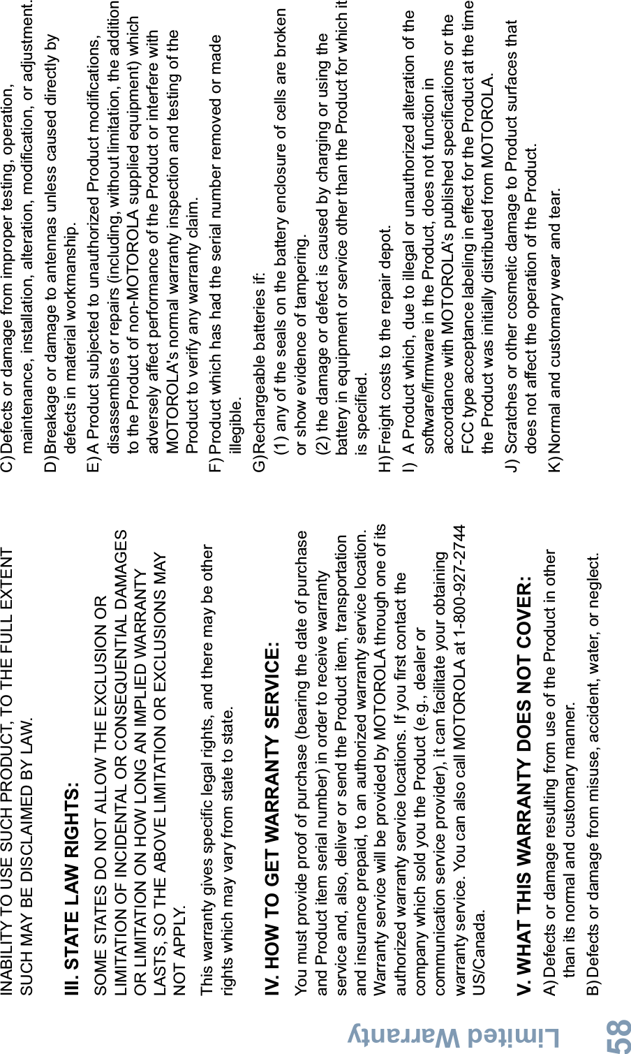 Limited WarrantyEnglish58INABILITY TO USE SUCH PRODUCT, TO THE FULL EXTENT SUCH MAY BE DISCLAIMED BY LAW.III. STATE LAW RIGHTS:SOME STATES DO NOT ALLOW THE EXCLUSION OR LIMITATION OF INCIDENTAL OR CONSEQUENTIAL DAMAGES OR LIMITATION ON HOW LONG AN IMPLIED WARRANTY LASTS, SO THE ABOVE LIMITATION OR EXCLUSIONS MAY NOT APPLY. This warranty gives specific legal rights, and there may be other rights which may vary from state to state.IV. HOW TO GET WARRANTY SERVICE:You must provide proof of purchase (bearing the date of purchase and Product item serial number) in order to receive warranty service and, also, deliver or send the Product item, transportation and insurance prepaid, to an authorized warranty service location. Warranty service will be provided by MOTOROLA through one of its authorized warranty service locations. If you first contact the company which sold you the Product (e.g., dealer or communication service provider), it can facilitate your obtaining warranty service. You can also call MOTOROLA at 1-800-927-2744 US/Canada.V. WHAT THIS WARRANTY DOES NOT COVER:A) Defects or damage resulting from use of the Product in other than its normal and customary manner.B) Defects or damage from misuse, accident, water, or neglect.C)Defects or damage from improper testing, operation, maintenance, installation, alteration, modification, or adjustment.D)Breakage or damage to antennas unless caused directly by defects in material workmanship.E) A Product subjected to unauthorized Product modifications, disassembles or repairs (including, without limitation, the addition to the Product of non-MOTOROLA supplied equipment) which adversely affect performance of the Product or interfere with MOTOROLA&apos;s normal warranty inspection and testing of the Product to verify any warranty claim.F) Product which has had the serial number removed or made illegible.G)Rechargeable batteries if:(1) any of the seals on the battery enclosure of cells are broken or show evidence of tampering.(2) the damage or defect is caused by charging or using the battery in equipment or service other than the Product for which it is specified.H)Freight costs to the repair depot.I) A Product which, due to illegal or unauthorized alteration of the software/firmware in the Product, does not function in accordance with MOTOROLA’s published specifications or the FCC type acceptance labeling in effect for the Product at the time the Product was initially distributed from MOTOROLA.J) Scratches or other cosmetic damage to Product surfaces that does not affect the operation of the Product.K) Normal and customary wear and tear.