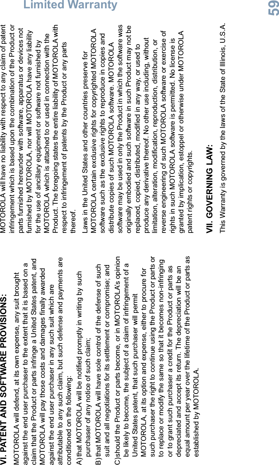 Limited WarrantyEnglish59VI. PATENT AND SOFTWARE PROVISIONS:MOTOROLA will defend, at its own expense, any suit brought against the end user purchaser to the extent that it is based on a claim that the Product or parts infringe a United States patent, and MOTOROLA will pay those costs and damages finally awarded against the end user purchaser in any such suit which are attributable to any such claim, but such defense and payments are conditioned on the following:A) that MOTOROLA will be notified promptly in writing by such purchaser of any notice of such claim;B) that MOTOROLA will have sole control of the defense of such suit and all negotiations for its settlement or compromise; andC)should the Product or parts become, or in MOTOROLA’s opinion be likely to become, the subject of a claim of infringement of a United States patent, that such purchaser will permit MOTOROLA, at its option and expense, either to procure for such purchaser the right to continue using the Product or parts or to replace or modify the same so that it becomes non-infringing or to grant such purchaser a credit for the Product or parts as depreciated and accept its return. The depreciation will be an equal amount per year over the lifetime of the Product or parts as established by MOTOROLA.MOTOROLA will have no liability with respect to any claim of patent infringement which is based upon the combination of the Product or parts furnished hereunder with software, apparatus or devices not furnished by MOTOROLA, nor will MOTOROLA have any liability for the use of ancillary equipment or software not furnished by MOTOROLA which is attached to or used in connection with the Product. The foregoing states the entire liability of MOTOROLA with respect to infringement of patents by the Product or any parts thereof.Laws in the United States and other countries preserve for MOTOROLA certain exclusive rights for copyrighted MOTOROLA software such as the exclusive rights to reproduce in copies and distribute copies of such MOTOROLA software. MOTOROLA software may be used in only the Product in which the software was originally embodied and such software in such Product may not be replaced, copied, distributed, modified in any way, or used to produce any derivative thereof. No other use including, without limitation, alteration, modification, reproduction, distribution, or reverse engineering of such MOTOROLA software or exercise of rights in such MOTOROLA software is permitted. No license is granted by implication, estoppel or otherwise under MOTOROLA patent rights or copyrights.VII. GOVERNING LAW:This Warranty is governed by the laws of the State of Illinois, U.S.A.