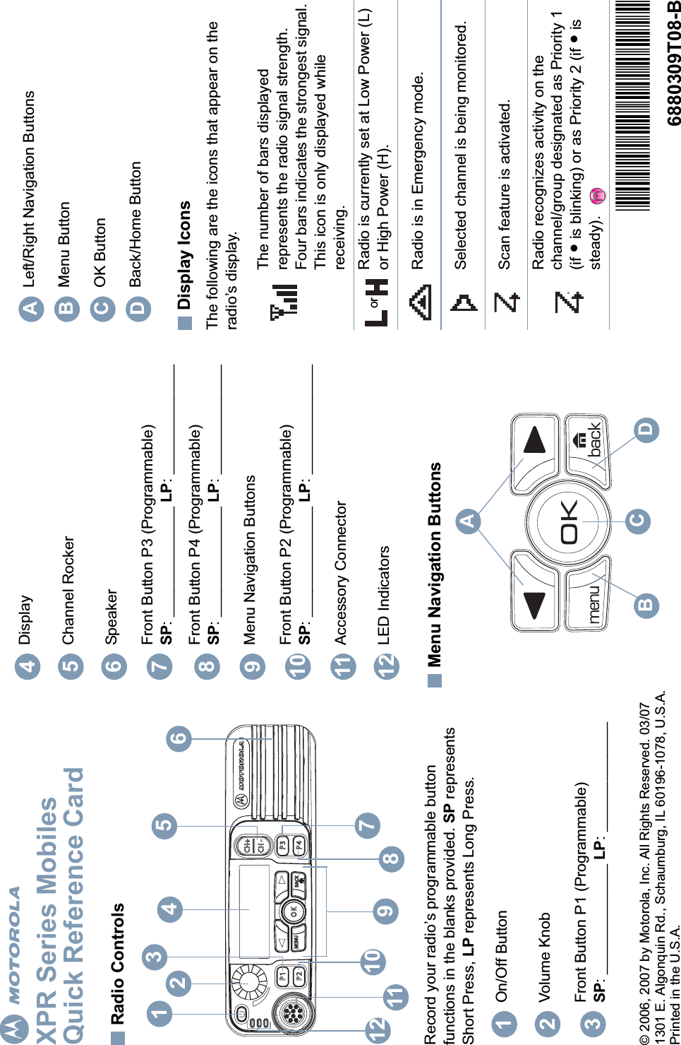 EnglishmXPR Series MobilesQuick Reference CardRadio ControlsRecord your radio’s programmable button functions in the blanks provided. SP represents Short Press, LP represents Long Press.Menu Navigation ButtonsDisplay IconsThe following are the icons that appear on the radio’s display.On/Off ButtonVolume KnobFront Button P1 (Programmable)SP: _____________ LP: _____________P1OKP2P3P4CH+BACKMENUCH -1254873612 11 910123DisplayChannel RockerSpeakerFront Button P3 (Programmable)SP: _____________ LP: _____________Front Button P4 (Programmable)SP: _____________ LP: _____________Menu Navigation ButtonsFront Button P2 (Programmable)SP: _____________ LP: _____________Accessory ConnectorLED Indicators456789101112BCDALeft/Right Navigation ButtonsMenu ButtonOK ButtonBack/Home ButtonThe number of bars displayed represents the radio signal strength. Four bars indicates the strongest signal. This icon is only displayed while receiving.Radio is currently set at Low Power (L) or High Power (H).Radio is in Emergency mode.Selected channel is being monitored.Scan feature is activated. Radio recognizes activity on the channel/group designated as Priority 1 (if • is blinking) or as Priority 2 (if • is steady). ABCDor© 2006, 2007 by Motorola, Inc. All Rights Reserved. 03/071301 E. Algonquin Rd., Schaumburg, IL 60196-1078, U.S.A.Printed in the U.S.A.*6880309T08*6880309T08-B