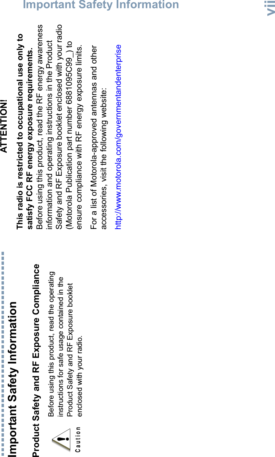 Important Safety InformationEnglishviiImportant Safety InformationProduct Safety and RF Exposure ComplianceATTENTION!This radio is restricted to occupational use only to satisfy FCC RF energy exposure requirements. Before using this product, read the RF energy awareness information and operating instructions in the Product Safety and RF Exposure booklet enclosed with your radio (Motorola Publication part number 6881095C99_) to ensure compliance with RF energy exposure limits. For a list of Motorola-approved antennas and other accessories, visit the following website: http://www.motorola.com/governmentandenterpriseBefore using this product, read the operating instructions for safe usage contained in the Product Safety and RF Exposure booklet enclosed with your radio.!C a u t i o n