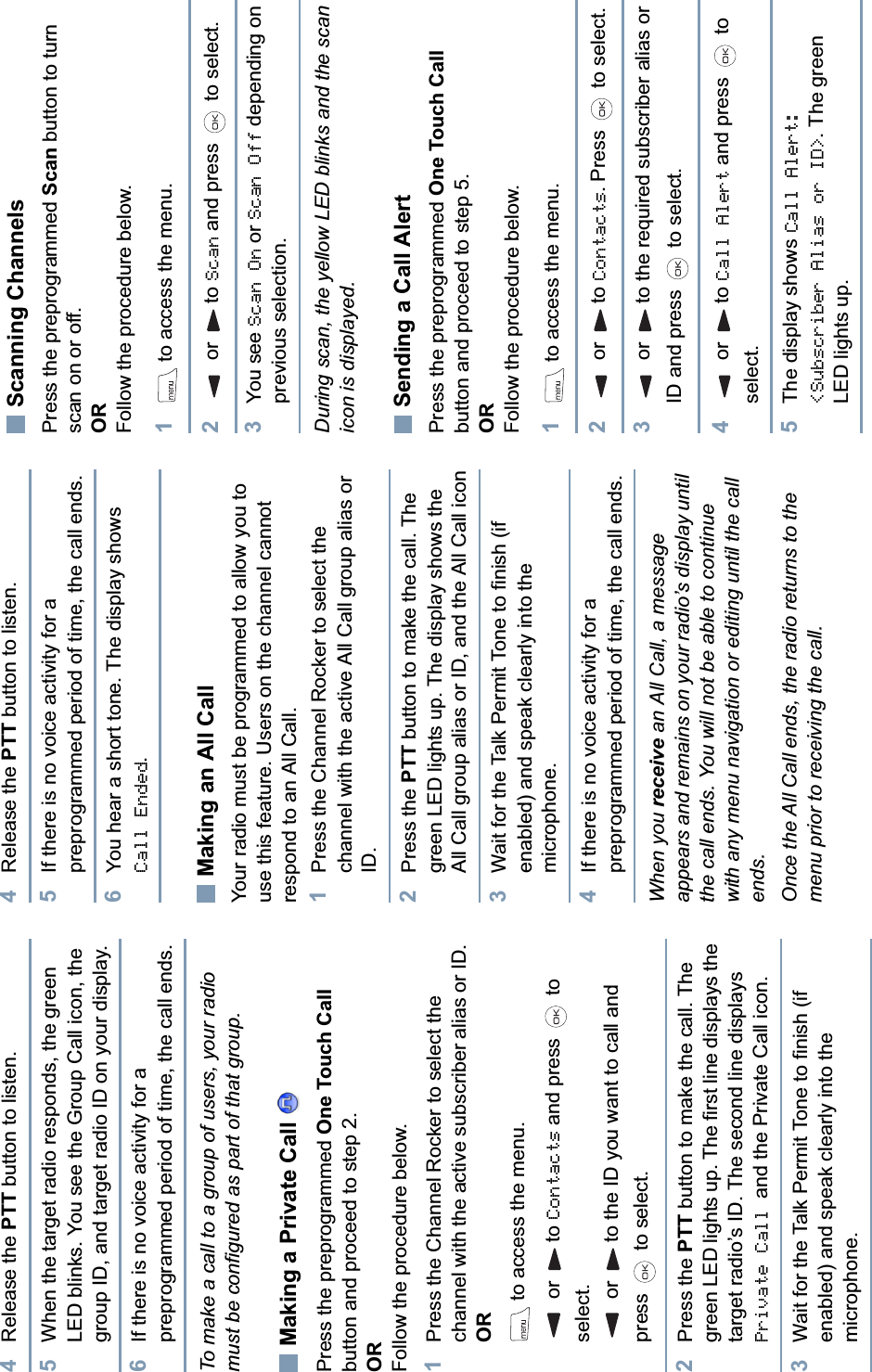 English4Release the PTT button to listen.5When the target radio responds, the green LED blinks. You see the Group Call icon, the group ID, and target radio ID on your display.6If there is no voice activity for a preprogrammed period of time, the call ends.To make a call to a group of users, your radio must be configured as part of that group.Making a Private Call Press the preprogrammed One Touch Callbutton and proceed to step 2.ORFollow the procedure below.1Press the Channel Rocker to select the channel with the active subscriber alias or ID. ORto access the menu. or  to Contacts and press   to select. or  to the ID you want to call and press   to select.2Press the PTT button to make the call. The green LED lights up. The first line displays the target radio’s ID. The second line displays Private Call and the Private Call icon.3Wait for the Talk Permit Tone to finish (if enabled) and speak clearly into the microphone. 4Release the PTT button to listen.5If there is no voice activity for a preprogrammed period of time, the call ends.6You hear a short tone. The display shows Call Ended.Making an All CallYour radio must be programmed to allow you to use this feature. Users on the channel cannot respond to an All Call.1Press the Channel Rocker to select the channel with the active All Call group alias or ID.2Press the PTT button to make the call. The green LED lights up. The display shows the All Call group alias or ID, and the All Call icon3Wait for the Talk Permit Tone to finish (if enabled) and speak clearly into the microphone. 4If there is no voice activity for a preprogrammed period of time, the call ends.When you receive an All Call, a message appears and remains on your radio’s display until the call ends. You will not be able to continue with any menu navigation or editing until the call ends.Once the All Call ends, the radio returns to the menu prior to receiving the call.Scanning ChannelsPress the preprogrammed Scan button to turn scan on or off.ORFollow the procedure below.1to access the menu.2 or  to Scan and press   to select. 3You see Scan On or Scan Off depending on previous selection.During scan, the yellow LED blinks and the scan icon is displayed.Sending a Call AlertPress the preprogrammed One Touch Callbutton and proceed to step 5.ORFollow the procedure below.1to access the menu.2 or  to Contacts. Press   to select.3 or  to the required subscriber alias or ID and press   to select.4 or  to Call Alert and press   to select.5The display shows Call Alert: &lt;Subscriber Alias or ID&gt;. The green LED lights up.