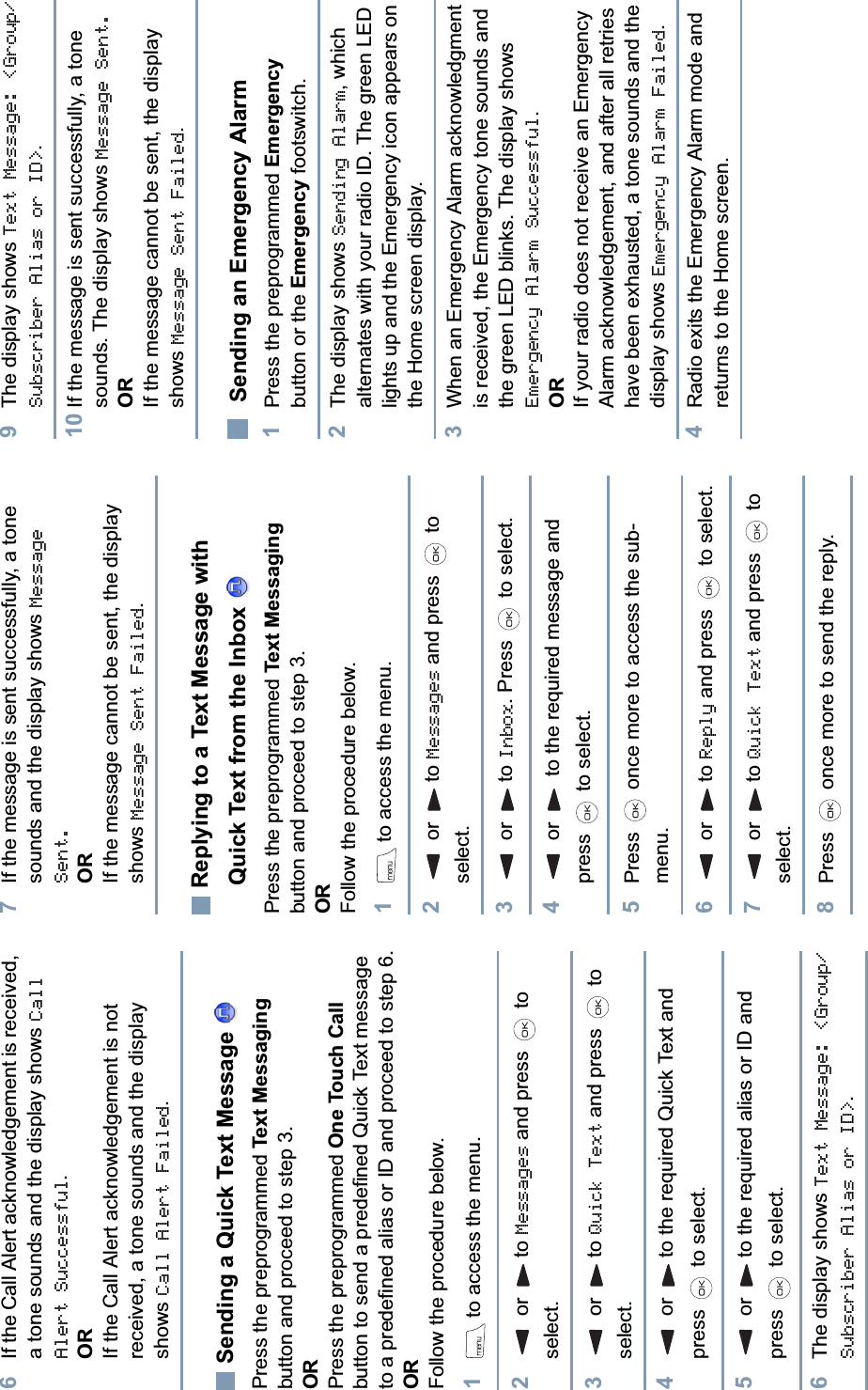 English6If the Call Alert acknowledgement is received, a tone sounds and the display shows Call Alert Successful.ORIf the Call Alert acknowledgement is not received, a tone sounds and the display shows Call Alert Failed.Sending a Quick Text Message Press the preprogrammed Text Messagingbutton and proceed to step 3.ORPress the preprogrammed One Touch Callbutton to send a predefined Quick Text message to a predefined alias or ID and proceed to step 6.ORFollow the procedure below.1to access the menu.2 or  to Messages and press   to select.3 or  to Quick Text and press   to select.4 or  to the required Quick Text and press   to select.5 or  to the required alias or ID and press   to select.6The display shows Text Message: &lt;Group/Subscriber Alias or ID&gt;.7If the message is sent successfully, a tone sounds and the display shows Message Sent.ORIf the message cannot be sent, the display shows Message Sent Failed.Replying to a Text Message with Quick Text from the Inbox Press the preprogrammed Text Messagingbutton and proceed to step 3.ORFollow the procedure below.1to access the menu.2 or  to Messages and press   to select.3 or  to Inbox. Press   to select.4 or   to the required message and press   to select.5Press   once more to access the sub-menu.6 or  to Reply and press   to select.7 or  to Quick Text and press   to select.8Press   once more to send the reply.9The display shows Text Message: &lt;Group/Subscriber Alias or ID&gt;.10 If the message is sent successfully, a tone sounds. The display shows Message Sent.ORIf the message cannot be sent, the display shows Message Sent Failed.Sending an Emergency Alarm1Press the preprogrammed Emergencybutton or the Emergency footswitch.2The display shows Sending Alarm, which alternates with your radio ID. The green LED lights up and the Emergency icon appears on the Home screen display.3When an Emergency Alarm acknowledgment is received, the Emergency tone sounds and the green LED blinks. The display shows Emergency Alarm Successful.ORIf your radio does not receive an Emergency Alarm acknowledgement, and after all retries have been exhausted, a tone sounds and the display shows Emergency Alarm Failed.4Radio exits the Emergency Alarm mode and returns to the Home screen.