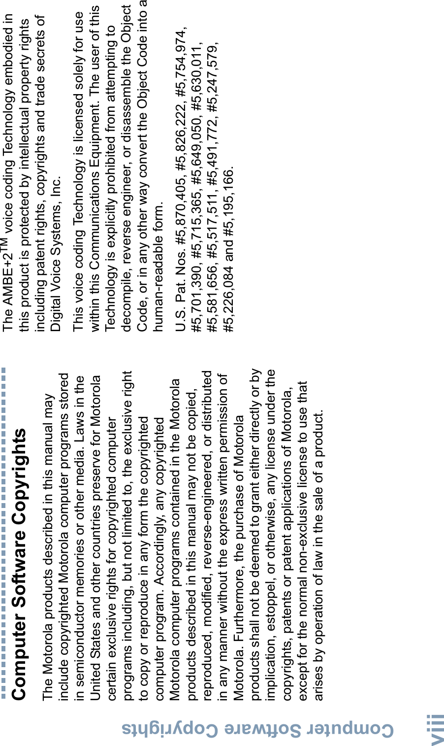 Computer Software CopyrightsEnglishviiiComputer Software CopyrightsThe Motorola products described in this manual may include copyrighted Motorola computer programs stored in semiconductor memories or other media. Laws in the United States and other countries preserve for Motorola certain exclusive rights for copyrighted computer programs including, but not limited to, the exclusive right to copy or reproduce in any form the copyrighted computer program. Accordingly, any copyrighted Motorola computer programs contained in the Motorola products described in this manual may not be copied, reproduced, modified, reverse-engineered, or distributed in any manner without the express written permission of Motorola. Furthermore, the purchase of Motorola products shall not be deemed to grant either directly or by implication, estoppel, or otherwise, any license under the copyrights, patents or patent applications of Motorola, except for the normal non-exclusive license to use that arises by operation of law in the sale of a product.The AMBE+2TM voice coding Technology embodied in this product is protected by intellectual property rights including patent rights, copyrights and trade secrets of Digital Voice Systems, Inc. This voice coding Technology is licensed solely for use within this Communications Equipment. The user of this Technology is explicitly prohibited from attempting to decompile, reverse engineer, or disassemble the Object Code, or in any other way convert the Object Code into a human-readable form. U.S. Pat. Nos. #5,870,405, #5,826,222, #5,754,974, #5,701,390, #5,715,365, #5,649,050, #5,630,011, #5,581,656, #5,517,511, #5,491,772, #5,247,579, #5,226,084 and #5,195,166.