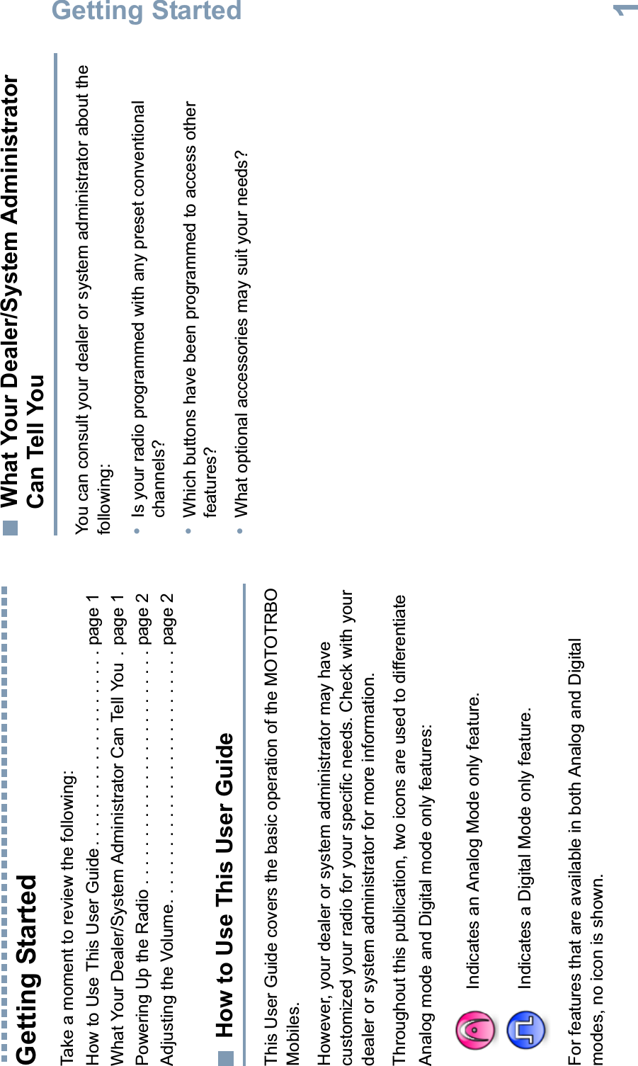 Getting StartedEnglish1Getting StartedTake a moment to review the following:How to Use This User Guide. . . . . . . . . . . . . . . . . . . . . page 1What Your Dealer/System Administrator Can Tell You  . page 1Powering Up the Radio . . . . . . . . . . . . . . . . . . . . . . . . . page 2Adjusting the Volume. . . . . . . . . . . . . . . . . . . . . . . . . . . page 2How to Use This User GuideThis User Guide covers the basic operation of the MOTOTRBO Mobiles.However, your dealer or system administrator may have customized your radio for your specific needs. Check with your dealer or system administrator for more information.Throughout this publication, two icons are used to differentiate Analog mode and Digital mode only features:For features that are available in both Analog and Digital modes, no icon is shown.What Your Dealer/System Administrator Can Tell YouYou can consult your dealer or system administrator about the following:•Is your radio programmed with any preset conventional channels?•Which buttons have been programmed to access other features?•What optional accessories may suit your needs?Indicates an Analog Mode only feature.Indicates a Digital Mode only feature.