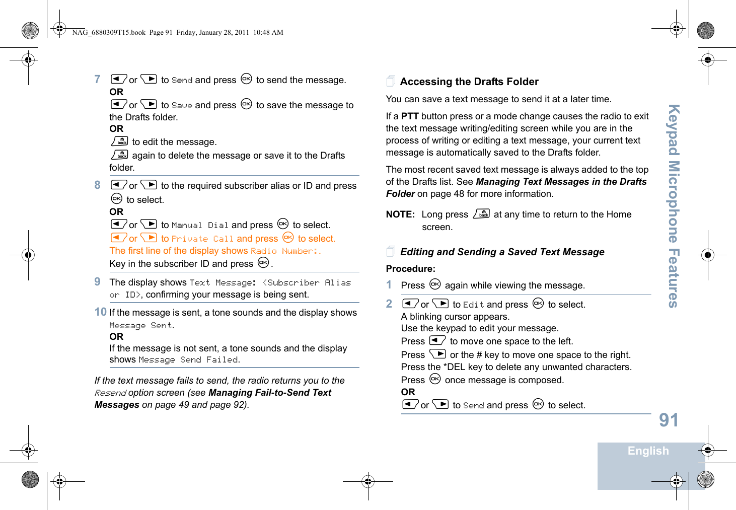 Keypad Microphone FeaturesEnglish917Por Q to Send and press N to send the message.ORPor Q to Save and press N to save the message to the Drafts folder.ORR to edit the message.R again to delete the message or save it to the Drafts folder.8Por Q to the required subscriber alias or ID and press N to select.ORPor Q to Manual Dial and press N to select. Por Q to Private Call and press N to select.The first line of the display shows Radio Number:.Key in the subscriber ID and press N.9The display shows Text Message: &lt;Subscriber Alias or ID&gt;, confirming your message is being sent.10 If the message is sent, a tone sounds and the display shows Message Sent.ORIf the message is not sent, a tone sounds and the display shows Message Send Failed.If the text message fails to send, the radio returns you to the Resend option screen (see Managing Fail-to-Send Text Messages on page 49 and page 92).Accessing the Drafts FolderYou can save a text message to send it at a later time.If a PTT button press or a mode change causes the radio to exit the text message writing/editing screen while you are in the process of writing or editing a text message, your current text message is automatically saved to the Drafts folder.The most recent saved text message is always added to the top of the Drafts list. See Managing Text Messages in the Drafts Folder on page 48 for more information.NOTE: Long press R at any time to return to the Home screen.Editing and Sending a Saved Text MessageProcedure: 1Press N again while viewing the message.2Por Q to Edit and press N to select.A blinking cursor appears. Use the keypad to edit your message.Press P to move one space to the left. Press Q or the # key to move one space to the right.Press the *DEL key to delete any unwanted characters.Press N once message is composed.ORPor Q to Send and press N to select.NAG_6880309T15.book  Page 91  Friday, January 28, 2011  10:48 AM
