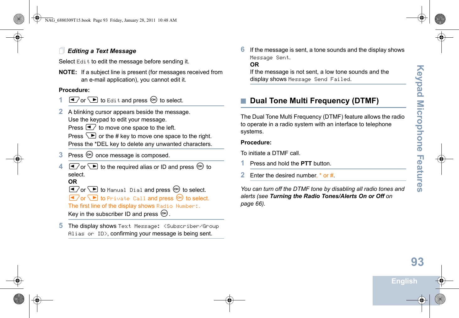 Keypad Microphone FeaturesEnglish93Editing a Text MessageSelect Edit to edit the message before sending it.NOTE: If a subject line is present (for messages received from an e-mail application), you cannot edit it.Procedure:1Por Q to Edit and press N to select.2A blinking cursor appears beside the message. Use the keypad to edit your message.Press P to move one space to the left. Press Q or the # key to move one space to the right.Press the *DEL key to delete any unwanted characters.3Press N once message is composed.4Por Q to the required alias or ID and press N to select.ORPor Q to Manual Dial and press N to select.Por Q to Private Call and press N to select.The first line of the display shows Radio Number:.Key in the subscriber ID and press N.5The display shows Text Message: &lt;Subscriber/Group Alias or ID&gt;, confirming your message is being sent.6If the message is sent, a tone sounds and the display shows Message Sent.ORIf the message is not sent, a low tone sounds and the display shows Message Send Failed.Dual Tone Multi Frequency (DTMF)The Dual Tone Multi Frequency (DTMF) feature allows the radio to operate in a radio system with an interface to telephone systems.Procedure:To initiate a DTMF call.1Press and hold the PTT button.2Enter the desired number, * or #.You can turn off the DTMF tone by disabling all radio tones and alerts (see Turning the Radio Tones/Alerts On or Off on page 66).NAG_6880309T15.book  Page 93  Friday, January 28, 2011  10:48 AM