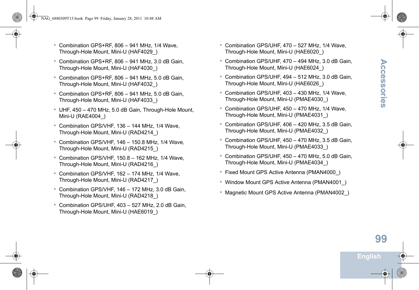 AccessoriesEnglish99•Combination GPS+RF, 806 – 941 MHz, 1/4 Wave, Through-Hole Mount, Mini-U (HAF4029_)•Combination GPS+RF, 806 – 941 MHz, 3.0 dB Gain, Through-Hole Mount, Mini-U (HAF4030_)•Combination GPS+RF, 806 – 941 MHz, 5.0 dB Gain, Through-Hole Mount, Mini-U (HAF4032_)•Combination GPS+RF, 806 – 941 MHz, 5.0 dB Gain, Through-Hole Mount, Mini-U (HAF4033_)•UHF, 450 – 470 MHz, 5.0 dB Gain, Through-Hole Mount, Mini-U (RAE4004_)•Combination GPS/VHF, 136 – 144 MHz, 1/4 Wave, Through-Hole Mount, Mini-U (RAD4214_)•Combination GPS/VHF, 146 – 150.8 MHz, 1/4 Wave, Through-Hole Mount, Mini-U (RAD4215_)•Combination GPS/VHF, 150.8 – 162 MHz, 1/4 Wave, Through-Hole Mount, Mini-U (RAD4216_)•Combination GPS/VHF, 162 – 174 MHz, 1/4 Wave, Through-Hole Mount, Mini-U (RAD4217_)•Combination GPS/VHF, 146 – 172 MHz, 3.0 dB Gain, Through-Hole Mount, Mini-U (RAD4218_)•Combination GPS/UHF, 403 – 527 MHz, 2.0 dB Gain, Through-Hole Mount, Mini-U (HAE6019_)•Combination GPS/UHF, 470 – 527 MHz, 1/4 Wave, Through-Hole Mount, Mini-U (HAE6020_)•Combination GPS/UHF, 470 – 494 MHz, 3.0 dB Gain, Through-Hole Mount, Mini-U (HAE6024_)•Combination GPS/UHF, 494 – 512 MHz, 3.0 dB Gain, Through-Hole Mount, Mini-U (HAE6026_)•Combination GPS/UHF, 403 – 430 MHz, 1/4 Wave, Through-Hole Mount, Mini-U (PMAE4030_)•Combination GPS/UHF, 450 – 470 MHz, 1/4 Wave, Through-Hole Mount, Mini-U (PMAE4031_)•Combination GPS/UHF, 406 – 420 MHz, 3.5 dB Gain, Through-Hole Mount, Mini-U (PMAE4032_)•Combination GPS/UHF, 450 – 470 MHz, 3.5 dB Gain, Through-Hole Mount, Mini-U (PMAE4033_)•Combination GPS/UHF, 450 – 470 MHz, 5.0 dB Gain, Through-Hole Mount, Mini-U (PMAE4034_)•Fixed Mount GPS Active Antenna (PMAN4000_)•Window Mount GPS Active Antenna (PMAN4001_)•Magnetic Mount GPS Active Antenna (PMAN4002_)NAG_6880309T15.book  Page 99  Friday, January 28, 2011  10:48 AM
