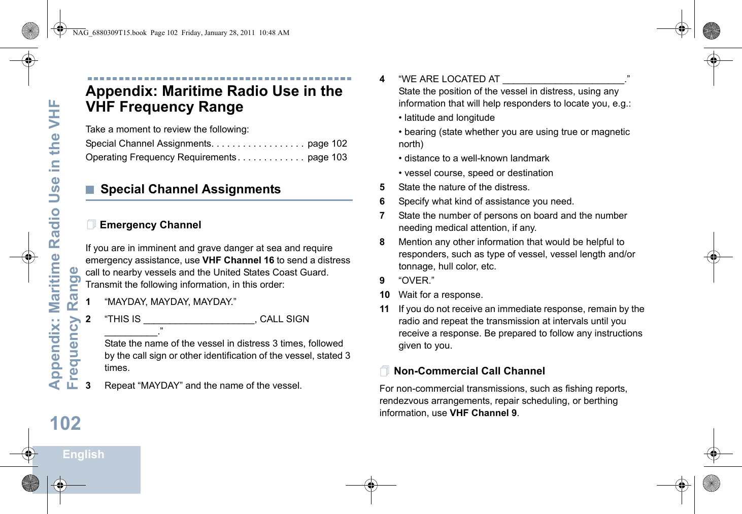 Appendix: Maritime Radio Use in the VHF Frequency RangeEnglish102Appendix: Maritime Radio Use in the VHF Frequency RangeTake a moment to review the following:Special Channel Assignments. . . . . . . . . . . . . . . . . .  page 102Operating Frequency Requirements . . . . . . . . . . . . .  page 103Special Channel AssignmentsEmergency ChannelIf you are in imminent and grave danger at sea and require emergency assistance, use VHF Channel 16 to send a distress call to nearby vessels and the United States Coast Guard. Transmit the following information, in this order:1“MAYDAY, MAYDAY, MAYDAY.”2“THIS IS _____________________, CALL SIGN __________.”State the name of the vessel in distress 3 times, followed by the call sign or other identification of the vessel, stated 3 times.3Repeat “MAYDAY” and the name of the vessel.4“WE ARE LOCATED AT _______________________.” State the position of the vessel in distress, using any information that will help responders to locate you, e.g.:• latitude and longitude• bearing (state whether you are using true or magnetic north)• distance to a well-known landmark• vessel course, speed or destination5State the nature of the distress.6Specify what kind of assistance you need.7State the number of persons on board and the number needing medical attention, if any.8Mention any other information that would be helpful to responders, such as type of vessel, vessel length and/or tonnage, hull color, etc.9“OVER.”10 Wait for a response.11 If you do not receive an immediate response, remain by the radio and repeat the transmission at intervals until you receive a response. Be prepared to follow any instructions given to you.Non-Commercial Call ChannelFor non-commercial transmissions, such as fishing reports, rendezvous arrangements, repair scheduling, or berthing information, use VHF Channel 9.NAG_6880309T15.book  Page 102  Friday, January 28, 2011  10:48 AM