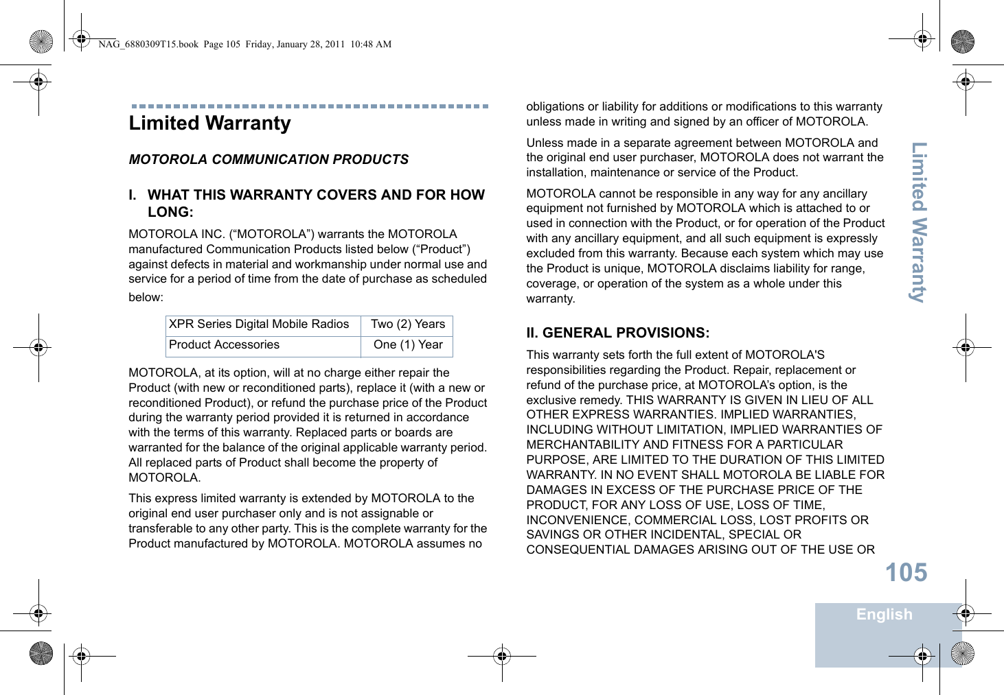 Limited WarrantyEnglish105Limited WarrantyMOTOROLA COMMUNICATION PRODUCTSI. WHAT THIS WARRANTY COVERS AND FOR HOW LONG:MOTOROLA INC. (“MOTOROLA”) warrants the MOTOROLA manufactured Communication Products listed below (“Product”) against defects in material and workmanship under normal use and service for a period of time from the date of purchase as scheduled below:MOTOROLA, at its option, will at no charge either repair the Product (with new or reconditioned parts), replace it (with a new or reconditioned Product), or refund the purchase price of the Product during the warranty period provided it is returned in accordance with the terms of this warranty. Replaced parts or boards are warranted for the balance of the original applicable warranty period. All replaced parts of Product shall become the property of MOTOROLA.This express limited warranty is extended by MOTOROLA to the original end user purchaser only and is not assignable or transferable to any other party. This is the complete warranty for the Product manufactured by MOTOROLA. MOTOROLA assumes no obligations or liability for additions or modifications to this warranty unless made in writing and signed by an officer of MOTOROLA. Unless made in a separate agreement between MOTOROLA and the original end user purchaser, MOTOROLA does not warrant the installation, maintenance or service of the Product.MOTOROLA cannot be responsible in any way for any ancillary equipment not furnished by MOTOROLA which is attached to or used in connection with the Product, or for operation of the Product with any ancillary equipment, and all such equipment is expressly excluded from this warranty. Because each system which may use the Product is unique, MOTOROLA disclaims liability for range, coverage, or operation of the system as a whole under this warranty.II. GENERAL PROVISIONS:This warranty sets forth the full extent of MOTOROLA&apos;S responsibilities regarding the Product. Repair, replacement or refund of the purchase price, at MOTOROLA’s option, is the exclusive remedy. THIS WARRANTY IS GIVEN IN LIEU OF ALL OTHER EXPRESS WARRANTIES. IMPLIED WARRANTIES, INCLUDING WITHOUT LIMITATION, IMPLIED WARRANTIES OF MERCHANTABILITY AND FITNESS FOR A PARTICULAR PURPOSE, ARE LIMITED TO THE DURATION OF THIS LIMITED WARRANTY. IN NO EVENT SHALL MOTOROLA BE LIABLE FOR DAMAGES IN EXCESS OF THE PURCHASE PRICE OF THE PRODUCT, FOR ANY LOSS OF USE, LOSS OF TIME, INCONVENIENCE, COMMERCIAL LOSS, LOST PROFITS OR SAVINGS OR OTHER INCIDENTAL, SPECIAL OR CONSEQUENTIAL DAMAGES ARISING OUT OF THE USE OR XPR Series Digital Mobile Radios Two (2) YearsProduct Accessories One (1) YearNAG_6880309T15.book  Page 105  Friday, January 28, 2011  10:48 AM
