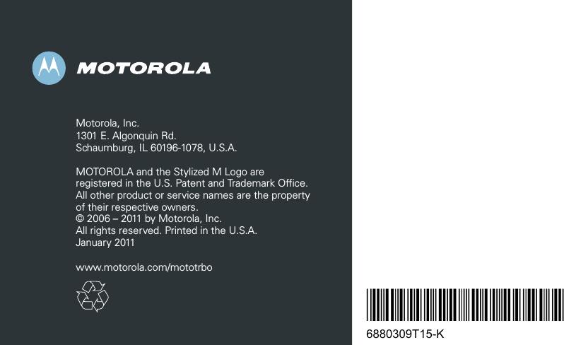 *6880309T15*6880309T15-KMotorola, Inc.1301 E. Algonquin Rd.Schaumburg, IL 60196-1078, U.S.A.MOTOROLA and the Stylized M Logo are registered in the U.S. Patent and Trademark Office. All other product or service names are the property of their respective owners.© 2006 – 2011 by Motorola, Inc.All rights reserved. Printed in the U.S.A.January 2011www.motorola.com/mototrbo