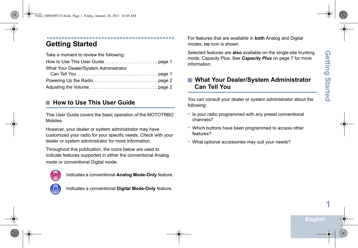 Getting StartedEnglish1Getting StartedTake a moment to review the following:How to Use This User Guide. . . . . . . . . . . . . . . . . . . . . page 1What Your Dealer/System Administrator Can Tell You. . . . . . . . . . . . . . . . . . . . . . . . . . . . . . . . page 1Powering Up the Radio . . . . . . . . . . . . . . . . . . . . . . . . . page 2Adjusting the Volume. . . . . . . . . . . . . . . . . . . . . . . . . . . page 2How to Use This User GuideThis User Guide covers the basic operation of the MOTOTRBO Mobiles.However, your dealer or system administrator may have customized your radio for your specific needs. Check with your dealer or system administrator for more information.Throughout this publication, the icons below are used to indicate features supported in either the conventional Analog mode or conventional Digital mode:For features that are available in both Analog and Digital modes, no icon is shown.Selected features are also available on the single-site trunking mode, Capacity Plus. See Capacity Plus on page 7 for more information.What Your Dealer/System Administrator Can Tell YouYou can consult your dealer or system administrator about the following:•Is your radio programmed with any preset conventional channels?•Which buttons have been programmed to access other features? •What optional accessories may suit your needs?Indicates a conventional Analog Mode-Only feature.Indicates a conventional Digital Mode-Only feature.NAG_6880309T15.book  Page 1  Friday, January 28, 2011  10:48 AM