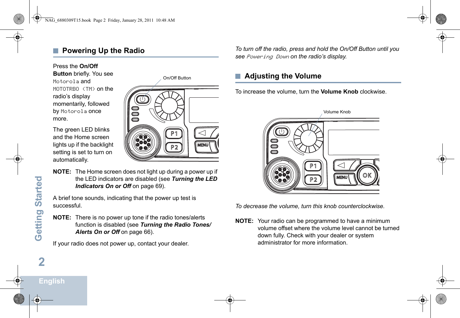 Getting StartedEnglish2Powering Up the RadioPress the On/Off Button briefly. You see Motorola and MOTOTRBO (TM) on the radio’s display momentarily, followed by Motorola once more.The green LED blinks and the Home screen lights up if the backlight setting is set to turn on automatically.NOTE: The Home screen does not light up during a power up if the LED indicators are disabled (see Turning the LED Indicators On or Off on page 69).A brief tone sounds, indicating that the power up test is successful.NOTE: There is no power up tone if the radio tones/alerts function is disabled (see Turning the Radio Tones/Alerts On or Off on page 66).If your radio does not power up, contact your dealer.To turn off the radio, press and hold the On/Off Button until you see Powering Down on the radio’s display.Adjusting the VolumeTo increase the volume, turn the Volume Knob clockwise.To decrease the volume, turn this knob counterclockwise.NOTE: Your radio can be programmed to have a minimum volume offset where the volume level cannot be turned down fully. Check with your dealer or system administrator for more information.P 1O KP 2P 3P 4CH+BACKMENUCH -On/Off ButtonP 1O KP 2P 3P 4CH+BACKMENUCH -Volume KnobNAG_6880309T15.book  Page 2  Friday, January 28, 2011  10:48 AM