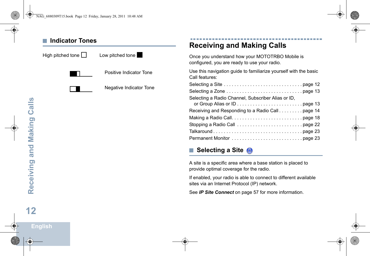 Receiving and Making CallsEnglish12Indicator TonesHigh pitched tone    Low pitched tone Receiving and Making CallsOnce you understand how your MOTOTRBO Mobile is configured, you are ready to use your radio.Use this navigation guide to familiarize yourself with the basic Call features:Selecting a Site . . . . . . . . . . . . . . . . . . . . . . . . . . . . . . page 12Selecting a Zone . . . . . . . . . . . . . . . . . . . . . . . . . . . . . page 13Selecting a Radio Channel, Subscriber Alias or ID, or Group Alias or ID . . . . . . . . . . . . . . . . . . . . . . . . . page 13Receiving and Responding to a Radio Call . . . . . . . . . page 14Making a Radio Call. . . . . . . . . . . . . . . . . . . . . . . . . . . page 18Stopping a Radio Call  . . . . . . . . . . . . . . . . . . . . . . . . . page 22Talkaround . . . . . . . . . . . . . . . . . . . . . . . . . . . . . . . . . . page 23Permanent Monitor  . . . . . . . . . . . . . . . . . . . . . . . . . . . page 23Selecting a Site A site is a specific area where a base station is placed to provide optimal coverage for the radio. If enabled, your radio is able to connect to different available sites via an Internet Protocol (IP) network. See IP Site Connect on page 57 for more information. Positive Indicator ToneNegative Indicator ToneNAG_6880309T15.book  Page 12  Friday, January 28, 2011  10:48 AM