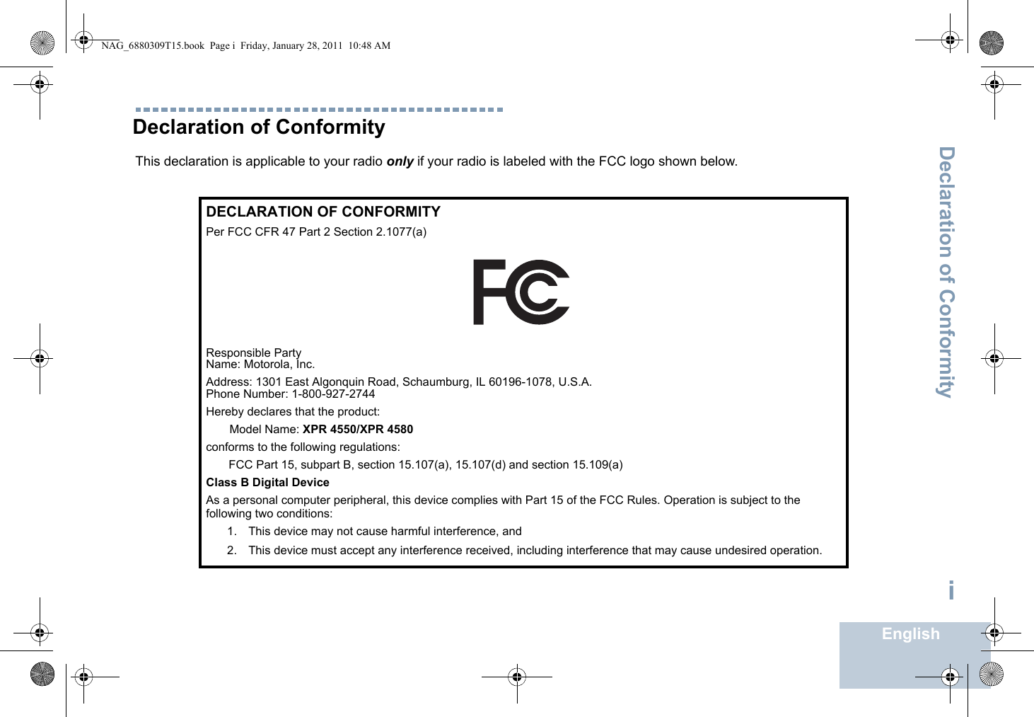 Declaration of ConformityEnglishiDeclaration of ConformityThis declaration is applicable to your radio only if your radio is labeled with the FCC logo shown below.DECLARATION OF CONFORMITYPer FCC CFR 47 Part 2 Section 2.1077(a)Responsible Party Name: Motorola, Inc.Address: 1301 East Algonquin Road, Schaumburg, IL 60196-1078, U.S.A.Phone Number: 1-800-927-2744Hereby declares that the product:Model Name: XPR 4550/XPR 4580conforms to the following regulations:FCC Part 15, subpart B, section 15.107(a), 15.107(d) and section 15.109(a)Class B Digital DeviceAs a personal computer peripheral, this device complies with Part 15 of the FCC Rules. Operation is subject to the following two conditions:1. This device may not cause harmful interference, and 2. This device must accept any interference received, including interference that may cause undesired operation.NAG_6880309T15.book  Page i  Friday, January 28, 2011  10:48 AM