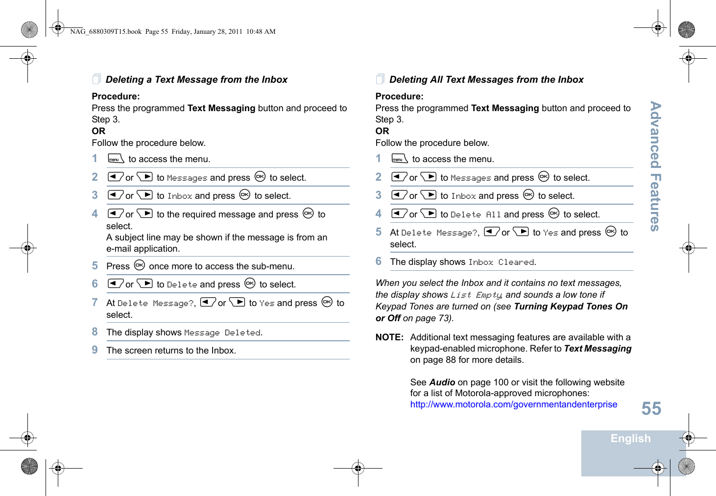 Advanced FeaturesEnglish55Deleting a Text Message from the InboxProcedure: Press the programmed Text Messaging button and proceed to Step 3.OR Follow the procedure below.1S to access the menu.2Por Q to Messages and press N to select.3Por Q to Inbox and press N to select.4Por Q to the required message and press N to select.A subject line may be shown if the message is from an e-mail application.5Press N once more to access the sub-menu.6Por Q to Delete and press N to select.7At Delete Message?, Por Q to Yes and press N to select. 8The display shows Message Deleted.9The screen returns to the Inbox.Deleting All Text Messages from the InboxProcedure:Press the programmed Text Messaging button and proceed to Step 3.OR Follow the procedure below.1S to access the menu.2Por Q to Messages and press N to select.3Por Q to Inbox and press N to select.4Por Q to Delete All and press N to select.5At Delete Message?, Por Q to Yes and press N to select. 6The display shows Inbox Cleared.When you select the Inbox and it contains no text messages, the display shows List Empty, and sounds a low tone if Keypad Tones are turned on (see Turning Keypad Tones On or Off on page 73).NOTE: Additional text messaging features are available with a keypad-enabled microphone. Refer to Text Messaging on page 88 for more details.See Audio on page 100 or visit the following website for a list of Motorola-approved microphones:http://www.motorola.com/governmentandenterpriseNAG_6880309T15.book  Page 55  Friday, January 28, 2011  10:48 AM