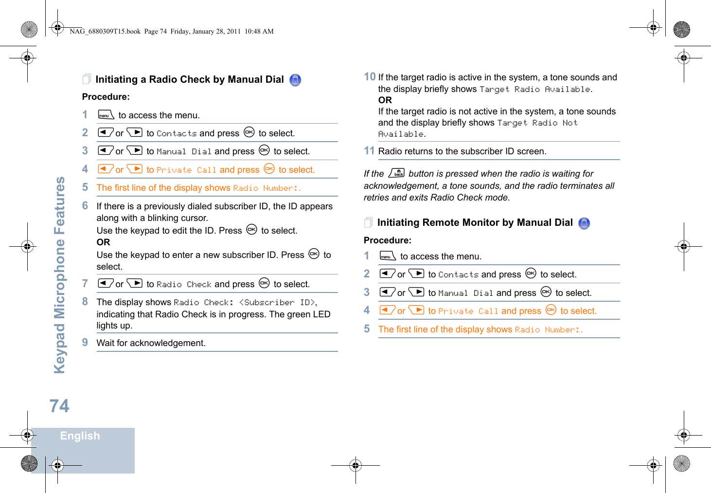 Keypad Microphone FeaturesEnglish74Initiating a Radio Check by Manual Dial Procedure: 1S to access the menu.2Por Q to Contacts and press N to select.3Por Q to Manual Dial and press N to select.4Por Q to Private Call and press N to select.5The first line of the display shows Radio Number:.6If there is a previously dialed subscriber ID, the ID appears along with a blinking cursor. Use the keypad to edit the ID. Press N to select.ORUse the keypad to enter a new subscriber ID. Press N to select.7Por Q to Radio Check and press N to select.8The display shows Radio Check: &lt;Subscriber ID&gt;, indicating that Radio Check is in progress. The green LED lights up.9Wait for acknowledgement.10 If the target radio is active in the system, a tone sounds and the display briefly shows Target Radio Available.ORIf the target radio is not active in the system, a tone sounds and the display briefly shows Target Radio Not Available.11 Radio returns to the subscriber ID screen.If the R button is pressed when the radio is waiting for acknowledgement, a tone sounds, and the radio terminates all retries and exits Radio Check mode.Initiating Remote Monitor by Manual Dial Procedure:1S to access the menu.2Por Q to Contacts and press N to select.3Por Q to Manual Dial and press N to select.4Por Q to Private Call and press N to select.5The first line of the display shows Radio Number:.NAG_6880309T15.book  Page 74  Friday, January 28, 2011  10:48 AM