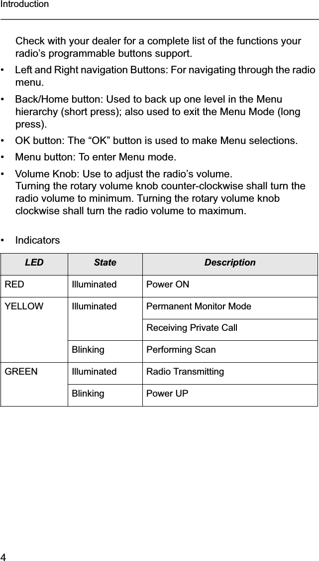 4IntroductionCheck with your dealer for a complete list of the functions your radio’s programmable buttons support.• Left and Right navigation Buttons: For navigating through the radio menu.• Back/Home button: Used to back up one level in the Menu hierarchy (short press); also used to exit the Menu Mode (long press).• OK button: The “OK” button is used to make Menu selections.• Menu button: To enter Menu mode.• Volume Knob: Use to adjust the radio’s volume. Turning the rotary volume knob counter-clockwise shall turn the radio volume to minimum. Turning the rotary volume knob clockwise shall turn the radio volume to maximum.• IndicatorsLED State DescriptionRED Illuminated Power ONYELLOW Illuminated Permanent Monitor ModeReceiving Private CallBlinking Performing ScanGREEN Illuminated Radio TransmittingBlinking Power UP