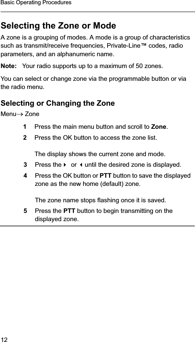 12Basic Operating ProceduresSelecting the Zone or ModeA zone is a grouping of modes. A mode is a group of characteristics such as transmit/receive frequencies, Private-Line™ codes, radio parameters, and an alphanumeric name.Note: Your radio supports up to a maximum of 50 zones.You can select or change zone via the programmable button or via the radio menu. Selecting or Changing the Zone MenuoZone1Press the main menu button and scroll to Zone.2Press the OK button to access the zone list.The display shows the current zone and mode.3Press theor until the desired zone is displayed.4Press the OK button or PTT button to save the displayed zone as the new home (default) zone.The zone name stops flashing once it is saved.5Press the PTT button to begin transmitting on the displayed zone.