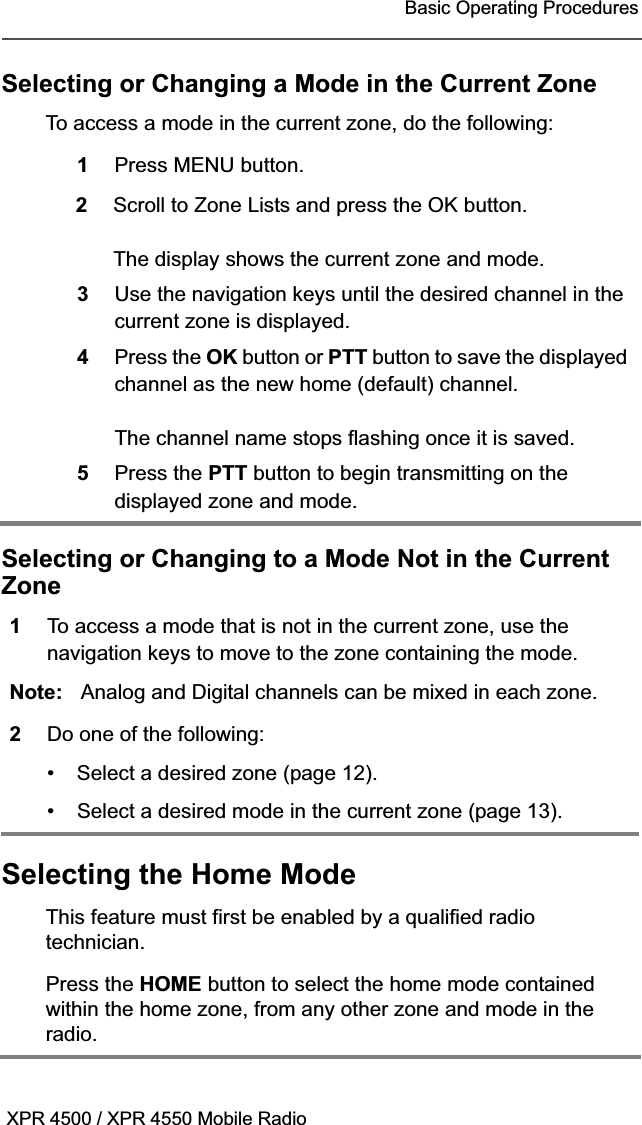 XPR 4500 / XPR 4550 Mobile RadioBasic Operating ProceduresSelecting or Changing a Mode in the Current ZoneSelecting or Changing to a Mode Not in the Current ZoneSelecting the Home ModeTo access a mode in the current zone, do the following:1Press MENU button.2Scroll to Zone Lists and press the OK button.The display shows the current zone and mode.3Use the navigation keys until the desired channel in the current zone is displayed.4Press the OK button or PTT button to save the displayed channel as the new home (default) channel.The channel name stops flashing once it is saved.5Press the PTT button to begin transmitting on the displayed zone and mode.1To access a mode that is not in the current zone, use the navigation keys to move to the zone containing the mode.Note: Analog and Digital channels can be mixed in each zone.2Do one of the following:• Select a desired zone (page 12).• Select a desired mode in the current zone (page 13).This feature must first be enabled by a qualified radio technician.Press the HOME button to select the home mode contained within the home zone, from any other zone and mode in the radio.