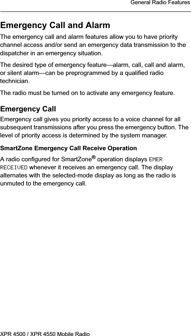 XPR 4500 / XPR 4550 Mobile RadioGeneral Radio FeaturesEmergency Call and AlarmThe emergency call and alarm features allow you to have priority channel access and/or send an emergency data transmission to the dispatcher in an emergency situation.The desired type of emergency feature—alarm, call, call and alarm, or silent alarm—can be preprogrammed by a qualified radio technician.The radio must be turned on to activate any emergency feature.Emergency CallEmergency call gives you priority access to a voice channel for all subsequent transmissions after you press the emergency button. The level of priority access is determined by the system manager.SmartZone Emergency Call Receive OperationA radio configured for SmartZone® operation displays EMERRECEIVED whenever it receives an emergency call. The display alternates with the selected-mode display as long as the radio is unmuted to the emergency call.