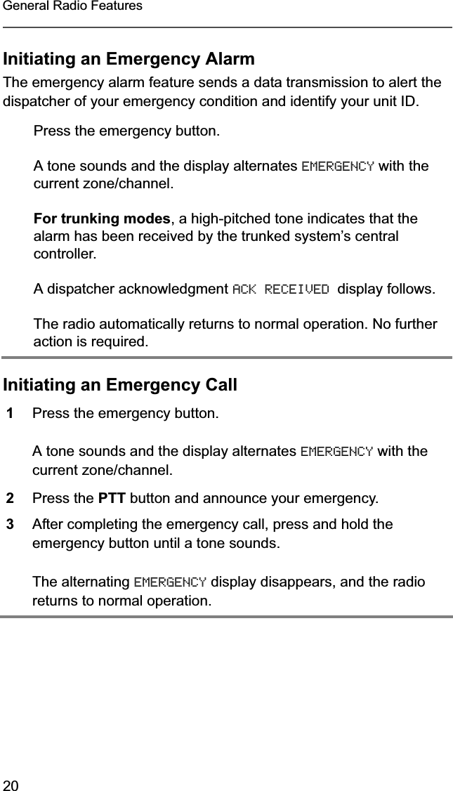 20General Radio FeaturesInitiating an Emergency AlarmThe emergency alarm feature sends a data transmission to alert the dispatcher of your emergency condition and identify your unit ID.Initiating an Emergency CallPress the emergency button.A tone sounds and the display alternates EMERGENCY with the current zone/channel.For trunking modes, a high-pitched tone indicates that the alarm has been received by the trunked system’s central controller.A dispatcher acknowledgment ACK RECEIVED display follows.The radio automatically returns to normal operation. No further action is required.1Press the emergency button.A tone sounds and the display alternates EMERGENCY with the current zone/channel.2Press the PTT button and announce your emergency.3After completing the emergency call, press and hold the emergency button until a tone sounds.The alternating EMERGENCY display disappears, and the radio returns to normal operation.