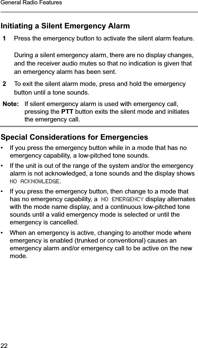 22General Radio FeaturesInitiating a Silent Emergency AlarmSpecial Considerations for Emergencies• If you press the emergency button while in a mode that has no emergency capability, a low-pitched tone sounds. • If the unit is out of the range of the system and/or the emergency alarm is not acknowledged, a tone sounds and the display shows NO ACKNOWLEDGE.• If you press the emergency button, then change to a mode that has no emergency capability, a  NO EMERGENCY display alternates with the mode name display, and a continuous low-pitched tone sounds until a valid emergency mode is selected or until the emergency is cancelled.• When an emergency is active, changing to another mode where emergency is enabled (trunked or conventional) causes an emergency alarm and/or emergency call to be active on the new mode.1Press the emergency button to activate the silent alarm feature.During a silent emergency alarm, there are no display changes, and the receiver audio mutes so that no indication is given that an emergency alarm has been sent.2To exit the silent alarm mode, press and hold the emergency button until a tone sounds.Note: If silent emergency alarm is used with emergency call, pressing the PTT button exits the silent mode and initiates the emergency call.