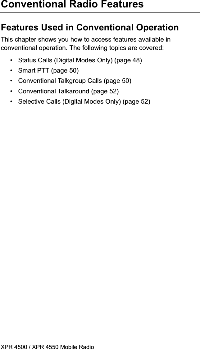 XPR 4500 / XPR 4550 Mobile RadioConventional Radio FeaturesFeatures Used in Conventional OperationThis chapter shows you how to access features available in conventional operation. The following topics are covered:• Status Calls (Digital Modes Only) (page 48)• Smart PTT (page 50)• Conventional Talkgroup Calls (page 50)• Conventional Talkaround (page 52)• Selective Calls (Digital Modes Only) (page 52)