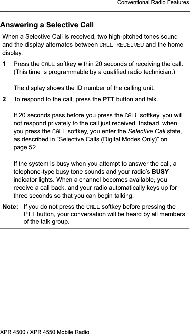 XPR 4500 / XPR 4550 Mobile RadioConventional Radio FeaturesAnswering a Selective CallWhen a Selective Call is received, two high-pitched tones sound and the display alternates between CALL RECEIVED and the home display.1Press the CALL softkey within 20 seconds of receiving the call. (This time is programmable by a qualified radio technician.)The display shows the ID number of the calling unit.2To respond to the call, press the PTT button and talk.If 20 seconds pass before you press the CALL softkey, you will not respond privately to the call just received. Instead, when you press the CALL softkey, you enter the Selective Call state, as described in “Selective Calls (Digital Modes Only)” on page 52.If the system is busy when you attempt to answer the call, a telephone-type busy tone sounds and your radio’s BUSYindicator lights. When a channel becomes available, you receive a call back, and your radio automatically keys up for three seconds so that you can begin talking.Note: If you do not press the CALL softkey before pressing the PTT button, your conversation will be heard by all members of the talk group. 