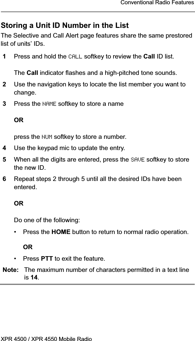 XPR 4500 / XPR 4550 Mobile RadioConventional Radio FeaturesStoring a Unit ID Number in the ListThe Selective and Call Alert page features share the same prestored list of units’ IDs.1Press and hold the CALL softkey to review the Call ID list.The Call indicator flashes and a high-pitched tone sounds.2Use the navigation keys to locate the list member you want to change.3Press the NAME softkey to store a name ORpress the NUM softkey to store a number. 4Use the keypad mic to update the entry. 5When all the digits are entered, press the SAVE softkey to store the new ID.6Repeat steps 2 through 5 until all the desired IDs have been entered.ORDo one of the following:• Press the HOME button to return to normal radio operation.OR• Press PTT to exit the feature.Note: The maximum number of characters permitted in a text line is 14.