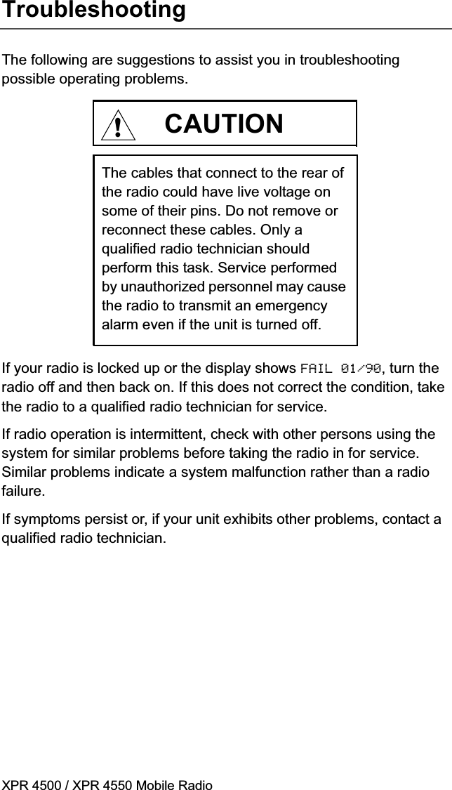 XPR 4500 / XPR 4550 Mobile RadioTroubleshootingThe following are suggestions to assist you in troubleshooting possible operating problems.If your radio is locked up or the display shows FAIL 01/90, turn the radio off and then back on. If this does not correct the condition, take the radio to a qualified radio technician for service.If radio operation is intermittent, check with other persons using the system for similar problems before taking the radio in for service. Similar problems indicate a system malfunction rather than a radio failure.If symptoms persist or, if your unit exhibits other problems, contact a qualified radio technician.The cables that connect to the rear of the radio could have live voltage on some of their pins. Do not remove or reconnect these cables. Only a qualified radio technician should perform this task. Service performed by unauthorized personnel may cause the radio to transmit an emergency alarm even if the unit is turned off.CAUTION!