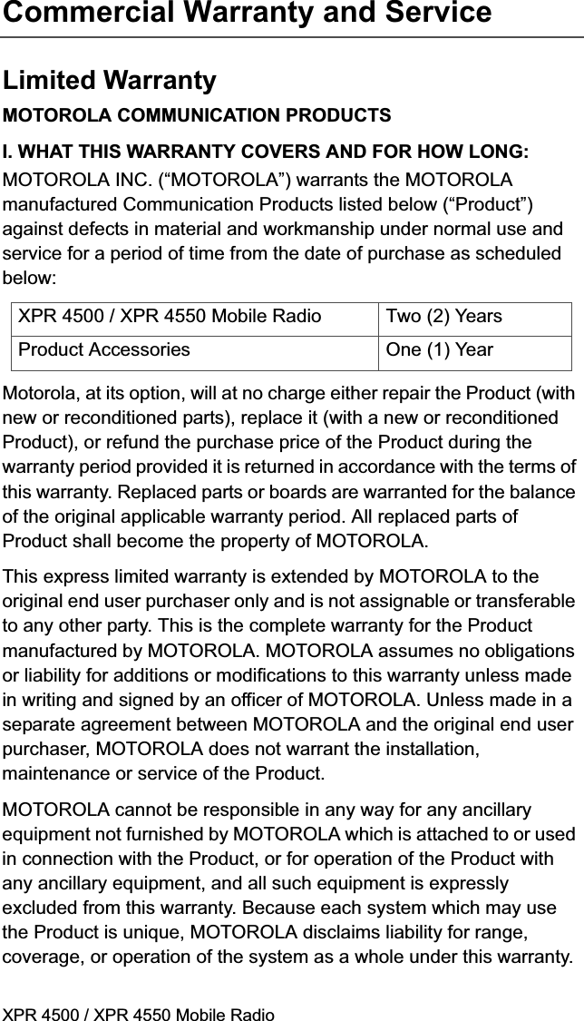 XPR 4500 / XPR 4550 Mobile RadioCommercial Warranty and ServiceLimited WarrantyMOTOROLA COMMUNICATION PRODUCTSI. WHAT THIS WARRANTY COVERS AND FOR HOW LONG:MOTOROLA INC. (“MOTOROLA”) warrants the MOTOROLA manufactured Communication Products listed below (“Product”) against defects in material and workmanship under normal use and service for a period of time from the date of purchase as scheduled below:Motorola, at its option, will at no charge either repair the Product (with new or reconditioned parts), replace it (with a new or reconditioned Product), or refund the purchase price of the Product during the warranty period provided it is returned in accordance with the terms of this warranty. Replaced parts or boards are warranted for the balance of the original applicable warranty period. All replaced parts of Product shall become the property of MOTOROLA.This express limited warranty is extended by MOTOROLA to the original end user purchaser only and is not assignable or transferable to any other party. This is the complete warranty for the Product manufactured by MOTOROLA. MOTOROLA assumes no obligations or liability for additions or modifications to this warranty unless made in writing and signed by an officer of MOTOROLA. Unless made in a separate agreement between MOTOROLA and the original end user purchaser, MOTOROLA does not warrant the installation, maintenance or service of the Product.MOTOROLA cannot be responsible in any way for any ancillary equipment not furnished by MOTOROLA which is attached to or used in connection with the Product, or for operation of the Product with any ancillary equipment, and all such equipment is expressly excluded from this warranty. Because each system which may use the Product is unique, MOTOROLA disclaims liability for range, coverage, or operation of the system as a whole under this warranty.XPR 4500 / XPR 4550 Mobile Radio  Two (2) YearsProduct Accessories One (1) Year
