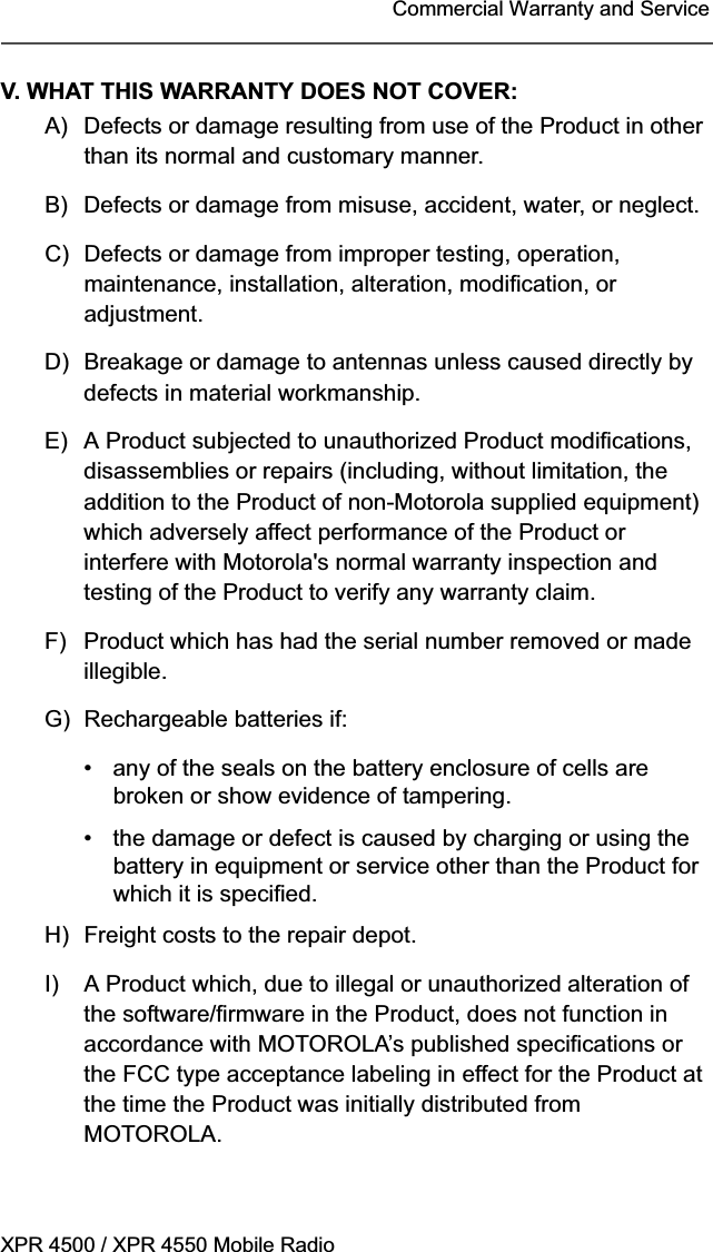 XPR 4500 / XPR 4550 Mobile RadioCommercial Warranty and ServiceV. WHAT THIS WARRANTY DOES NOT COVER:A) Defects or damage resulting from use of the Product in other than its normal and customary manner.B) Defects or damage from misuse, accident, water, or neglect.C) Defects or damage from improper testing, operation, maintenance, installation, alteration, modification, or adjustment.D) Breakage or damage to antennas unless caused directly by defects in material workmanship.E) A Product subjected to unauthorized Product modifications, disassemblies or repairs (including, without limitation, the addition to the Product of non-Motorola supplied equipment) which adversely affect performance of the Product or interfere with Motorola&apos;s normal warranty inspection and testing of the Product to verify any warranty claim.F) Product which has had the serial number removed or made illegible.G) Rechargeable batteries if:• any of the seals on the battery enclosure of cells are broken or show evidence of tampering.• the damage or defect is caused by charging or using the battery in equipment or service other than the Product for which it is specified.H) Freight costs to the repair depot.I) A Product which, due to illegal or unauthorized alteration of the software/firmware in the Product, does not function in accordance with MOTOROLA’s published specifications or the FCC type acceptance labeling in effect for the Product at the time the Product was initially distributed from MOTOROLA.