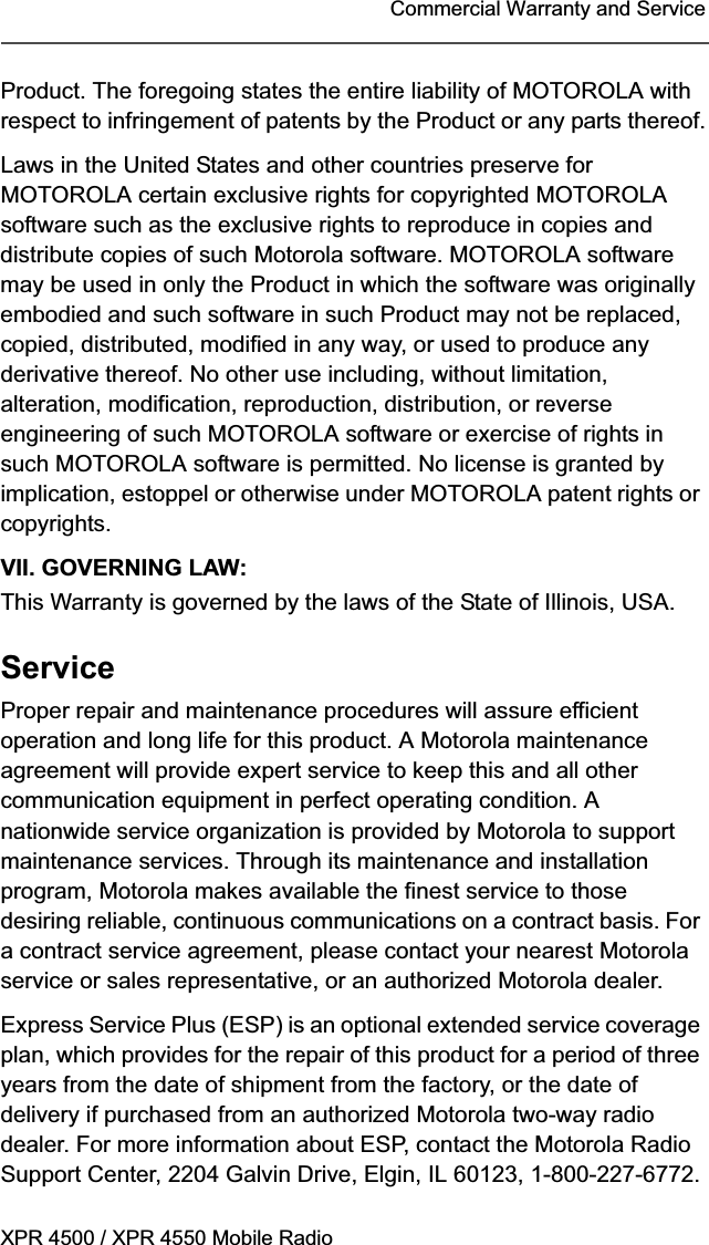 XPR 4500 / XPR 4550 Mobile RadioCommercial Warranty and ServiceProduct. The foregoing states the entire liability of MOTOROLA with respect to infringement of patents by the Product or any parts thereof.Laws in the United States and other countries preserve for MOTOROLA certain exclusive rights for copyrighted MOTOROLA software such as the exclusive rights to reproduce in copies and distribute copies of such Motorola software. MOTOROLA software may be used in only the Product in which the software was originally embodied and such software in such Product may not be replaced, copied, distributed, modified in any way, or used to produce any derivative thereof. No other use including, without limitation, alteration, modification, reproduction, distribution, or reverse engineering of such MOTOROLA software or exercise of rights in such MOTOROLA software is permitted. No license is granted by implication, estoppel or otherwise under MOTOROLA patent rights or copyrights.VII. GOVERNING LAW:This Warranty is governed by the laws of the State of Illinois, USA.ServiceProper repair and maintenance procedures will assure efficient operation and long life for this product. A Motorola maintenance agreement will provide expert service to keep this and all other communication equipment in perfect operating condition. A nationwide service organization is provided by Motorola to support maintenance services. Through its maintenance and installation program, Motorola makes available the finest service to those desiring reliable, continuous communications on a contract basis. For a contract service agreement, please contact your nearest Motorola service or sales representative, or an authorized Motorola dealer.Express Service Plus (ESP) is an optional extended service coverage plan, which provides for the repair of this product for a period of three years from the date of shipment from the factory, or the date of delivery if purchased from an authorized Motorola two-way radio dealer. For more information about ESP, contact the Motorola Radio Support Center, 2204 Galvin Drive, Elgin, IL 60123, 1-800-227-6772.