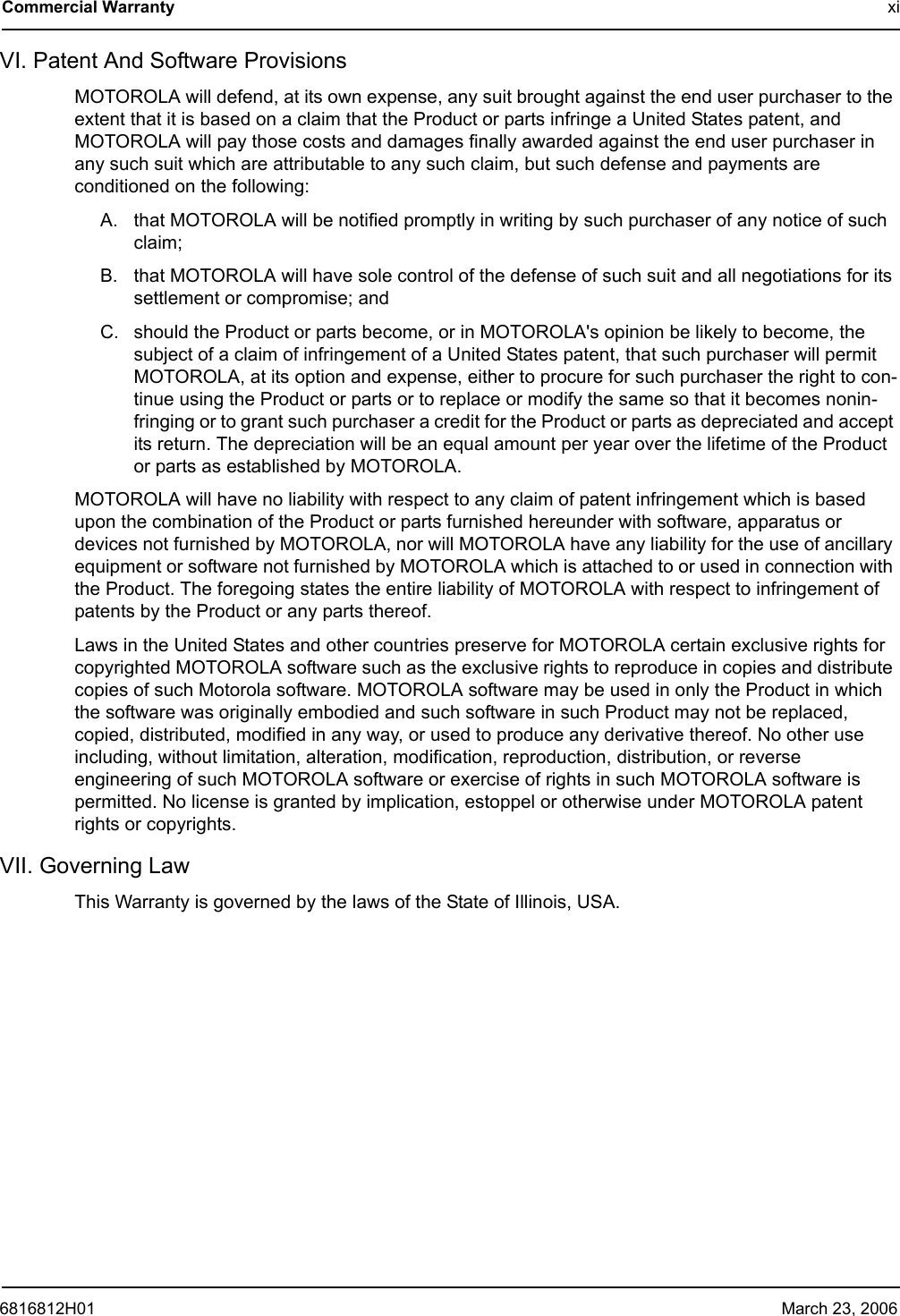 6816812H01 March 23, 2006Commercial Warranty xiVI. Patent And Software ProvisionsMOTOROLA will defend, at its own expense, any suit brought against the end user purchaser to the extent that it is based on a claim that the Product or parts infringe a United States patent, and MOTOROLA will pay those costs and damages finally awarded against the end user purchaser in any such suit which are attributable to any such claim, but such defense and payments are conditioned on the following:A. that MOTOROLA will be notified promptly in writing by such purchaser of any notice of such claim;B. that MOTOROLA will have sole control of the defense of such suit and all negotiations for its settlement or compromise; andC. should the Product or parts become, or in MOTOROLA&apos;s opinion be likely to become, the subject of a claim of infringement of a United States patent, that such purchaser will permit MOTOROLA, at its option and expense, either to procure for such purchaser the right to con-tinue using the Product or parts or to replace or modify the same so that it becomes nonin-fringing or to grant such purchaser a credit for the Product or parts as depreciated and accept its return. The depreciation will be an equal amount per year over the lifetime of the Product or parts as established by MOTOROLA.MOTOROLA will have no liability with respect to any claim of patent infringement which is based upon the combination of the Product or parts furnished hereunder with software, apparatus or devices not furnished by MOTOROLA, nor will MOTOROLA have any liability for the use of ancillary equipment or software not furnished by MOTOROLA which is attached to or used in connection with the Product. The foregoing states the entire liability of MOTOROLA with respect to infringement of patents by the Product or any parts thereof.Laws in the United States and other countries preserve for MOTOROLA certain exclusive rights for copyrighted MOTOROLA software such as the exclusive rights to reproduce in copies and distribute copies of such Motorola software. MOTOROLA software may be used in only the Product in which the software was originally embodied and such software in such Product may not be replaced, copied, distributed, modified in any way, or used to produce any derivative thereof. No other use including, without limitation, alteration, modification, reproduction, distribution, or reverse engineering of such MOTOROLA software or exercise of rights in such MOTOROLA software is permitted. No license is granted by implication, estoppel or otherwise under MOTOROLA patent rights or copyrights.VII. Governing LawThis Warranty is governed by the laws of the State of Illinois, USA.