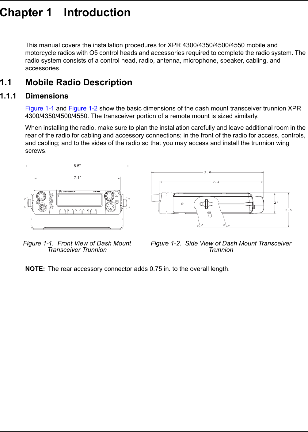 Chapter 1 IntroductionThis manual covers the installation procedures for XPR 4300/4350/4500/4550 mobile and motorcycle radios with O5 control heads and accessories required to complete the radio system. The radio system consists of a control head, radio, antenna, microphone, speaker, cabling, and accessories.1.1 Mobile Radio Description1.1.1 DimensionsFigure 1-1 and Figure 1-2 show the basic dimensions of the dash mount transceiver trunnion XPR 4300/4350/4500/4550. The transceiver portion of a remote mount is sized similarly. When installing the radio, make sure to plan the installation carefully and leave additional room in the rear of the radio for cabling and accessory connections; in the front of the radio for access, controls, and cabling; and to the sides of the radio so that you may access and install the trunnion wing screws.NOTE: The rear accessory connector adds 0.75 in. to the overall length.Figure 1-1.  Front View of Dash Mount Transceiver Trunnion Figure 1-2.  Side View of Dash Mount Transceiver Trunnion8.5&quot;7.1&quot;9.69.12&quot;3.5