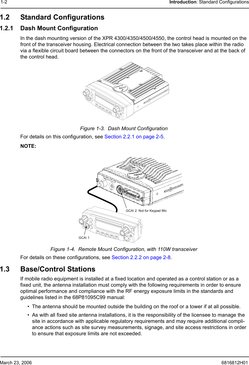 March 23, 2006 6816812H011-2 Introduction: Standard Configurations1.2 Standard Configurations1.2.1 Dash Mount ConfigurationIn the dash mounting version of the XPR 4300/4350/4500/4550, the control head is mounted on the front of the transceiver housing. Electrical connection between the two takes place within the radio via a flexible circuit board between the connectors on the front of the transceiver and at the back of the control head.Figure 1-3.  Dash Mount ConfigurationFor details on this configuration, see Section 2.2.1 on page 2-5.NOTE:Figure 1-4.  Remote Mount Configuration, with 110W transceiverFor details on these configurations, see Section 2.2.2 on page 2-8.1.3 Base/Control StationsIf mobile radio equipment is installed at a fixed location and operated as a control station or as a fixed unit, the antenna installation must comply with the following requirements in order to ensure optimal performance and compliance with the RF energy exposure limits in the standards and guidelines listed in the 68P81095C99 manual:• The antenna should be mounted outside the building on the roof or a tower if at all possible.• As with all fixed site antenna installations, it is the responsibility of the licensee to manage the site in accordance with applicable regulatory requirements and may require additional compli-ance actions such as site survey measurements, signage, and site access restrictions in order to ensure that exposure limits are not exceeded.