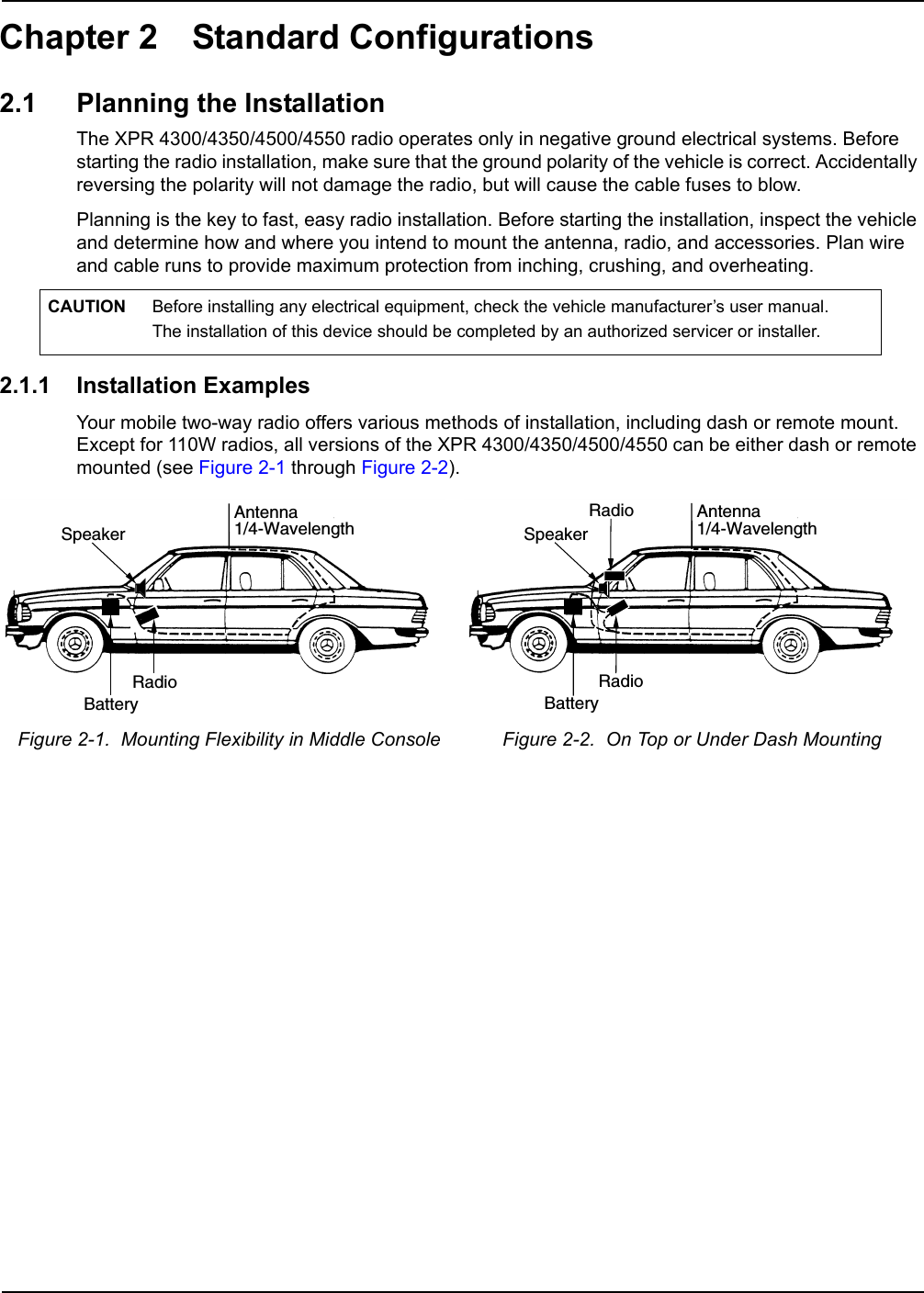 Chapter 2 Standard Configurations2.1 Planning the InstallationThe XPR 4300/4350/4500/4550 radio operates only in negative ground electrical systems. Before starting the radio installation, make sure that the ground polarity of the vehicle is correct. Accidentally reversing the polarity will not damage the radio, but will cause the cable fuses to blow.Planning is the key to fast, easy radio installation. Before starting the installation, inspect the vehicle and determine how and where you intend to mount the antenna, radio, and accessories. Plan wire and cable runs to provide maximum protection from inching, crushing, and overheating.2.1.1 Installation ExamplesYour mobile two-way radio offers various methods of installation, including dash or remote mount. Except for 110W radios, all versions of the XPR 4300/4350/4500/4550 can be either dash or remote mounted (see Figure 2-1 through Figure 2-2). CAUTION Before installing any electrical equipment, check the vehicle manufacturer’s user manual.  The installation of this device should be completed by an authorized servicer or installer.Figure 2-1.  Mounting Flexibility in Middle Console  Figure 2-2.  On Top or Under Dash Mounting RadioAntenna1/4-WavelengthBatterySpeakerRadioAntenna1/4-WavelengthBatterySpeakerRadio