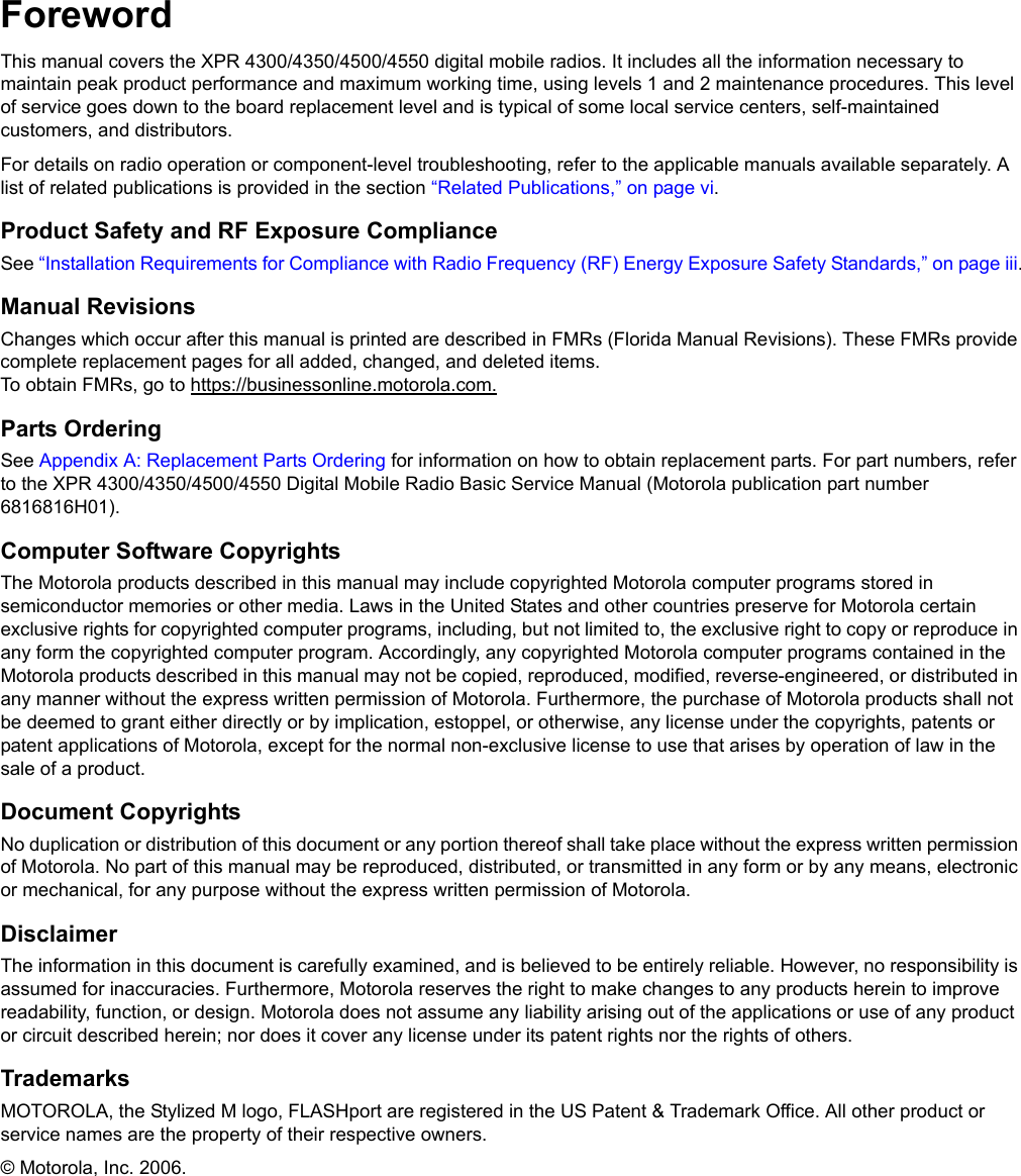 iiForewordThis manual covers the XPR 4300/4350/4500/4550 digital mobile radios. It includes all the information necessary to maintain peak product performance and maximum working time, using levels 1 and 2 maintenance procedures. This level of service goes down to the board replacement level and is typical of some local service centers, self-maintained customers, and distributors.For details on radio operation or component-level troubleshooting, refer to the applicable manuals available separately. A list of related publications is provided in the section “Related Publications,” on page vi.Product Safety and RF Exposure ComplianceSee “Installation Requirements for Compliance with Radio Frequency (RF) Energy Exposure Safety Standards,” on page iii.Manual RevisionsChanges which occur after this manual is printed are described in FMRs (Florida Manual Revisions). These FMRs provide complete replacement pages for all added, changed, and deleted items.  To obtain FMRs, go to https://businessonline.motorola.com.Parts OrderingSee Appendix A: Replacement Parts Ordering for information on how to obtain replacement parts. For part numbers, refer to the XPR 4300/4350/4500/4550 Digital Mobile Radio Basic Service Manual (Motorola publication part number 6816816H01).Computer Software CopyrightsThe Motorola products described in this manual may include copyrighted Motorola computer programs stored in semiconductor memories or other media. Laws in the United States and other countries preserve for Motorola certain exclusive rights for copyrighted computer programs, including, but not limited to, the exclusive right to copy or reproduce in any form the copyrighted computer program. Accordingly, any copyrighted Motorola computer programs contained in the Motorola products described in this manual may not be copied, reproduced, modified, reverse-engineered, or distributed in any manner without the express written permission of Motorola. Furthermore, the purchase of Motorola products shall not be deemed to grant either directly or by implication, estoppel, or otherwise, any license under the copyrights, patents or patent applications of Motorola, except for the normal non-exclusive license to use that arises by operation of law in the sale of a product.Document CopyrightsNo duplication or distribution of this document or any portion thereof shall take place without the express written permission of Motorola. No part of this manual may be reproduced, distributed, or transmitted in any form or by any means, electronic or mechanical, for any purpose without the express written permission of Motorola.DisclaimerThe information in this document is carefully examined, and is believed to be entirely reliable. However, no responsibility is assumed for inaccuracies. Furthermore, Motorola reserves the right to make changes to any products herein to improve readability, function, or design. Motorola does not assume any liability arising out of the applications or use of any product or circuit described herein; nor does it cover any license under its patent rights nor the rights of others.TrademarksMOTOROLA, the Stylized M logo, FLASHport are registered in the US Patent &amp; Trademark Office. All other product or service names are the property of their respective owners.© Motorola, Inc. 2006.