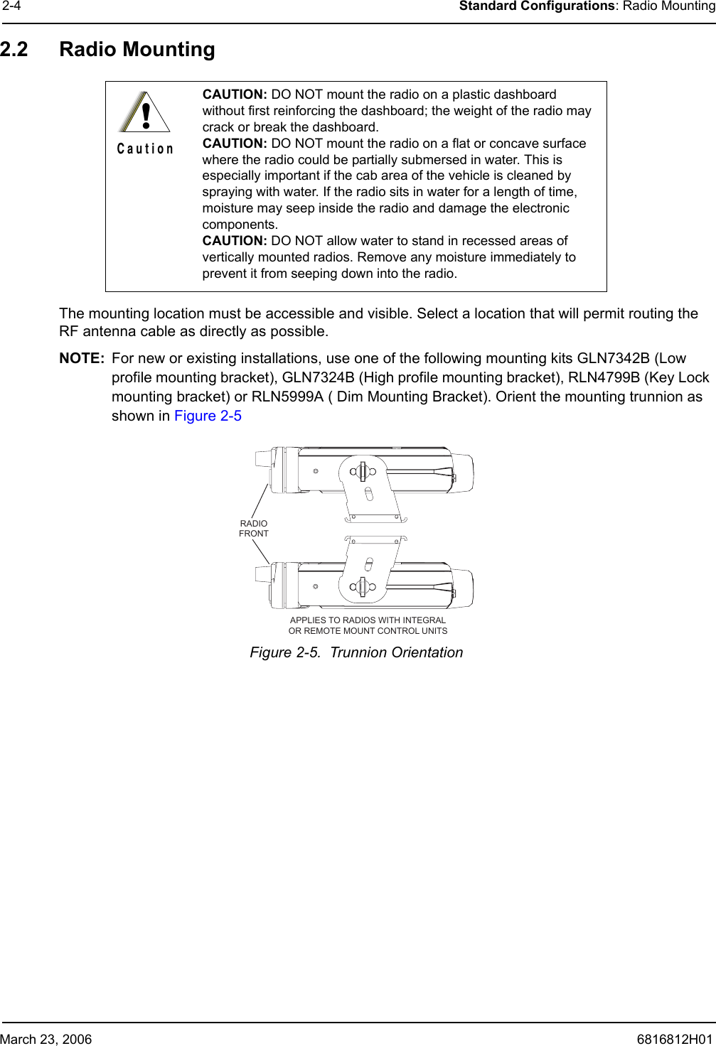 March 23, 2006 6816812H012-4 Standard Configurations: Radio Mounting2.2 Radio MountingThe mounting location must be accessible and visible. Select a location that will permit routing the RF antenna cable as directly as possible. NOTE: For new or existing installations, use one of the following mounting kits GLN7342B (Low profile mounting bracket), GLN7324B (High profile mounting bracket), RLN4799B (Key Lock mounting bracket) or RLN5999A ( Dim Mounting Bracket). Orient the mounting trunnion as shown in Figure 2-5Figure 2-5.  Trunnion Orientation CAUTION: DO NOT mount the radio on a plastic dashboard without first reinforcing the dashboard; the weight of the radio may crack or break the dashboard.CAUTION: DO NOT mount the radio on a flat or concave surface where the radio could be partially submersed in water. This is especially important if the cab area of the vehicle is cleaned by spraying with water. If the radio sits in water for a length of time, moisture may seep inside the radio and damage the electronic components.CAUTION: DO NOT allow water to stand in recessed areas of vertically mounted radios. Remove any moisture immediately to prevent it from seeping down into the radio.!C a u t i o nRADIOFRONTAPPLIES TO RADIOS WITH INTEGRALOR REMOTE MOUNT CONTROL UNITS